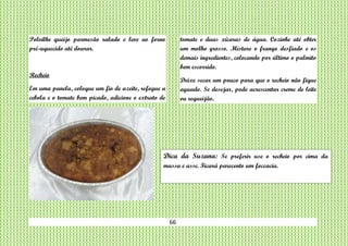 66
Polvilhe queijo parmesão ralado e leve ao forno
pré-aquecido até dourar.
Recheio
Em uma panela, coloque um fio de azeite, refogue a
cebola e o tomate bem picado, adicione o extrato de
tomate e duas xícaras de água. Cozinhe até obter
um molho grosso. Misture o frango desfiado e os
demais ingredientes, colocando por último o palmito
bem escorrido.
Deixe secar um pouco para que o recheio não fique
aguado. Se desejar, pode acrescentar creme de leite
ou requeijão.
Dica da Suzana: Se preferir use o recheio por cima da
massa e asse. Ficará parecento um foccacia.
 