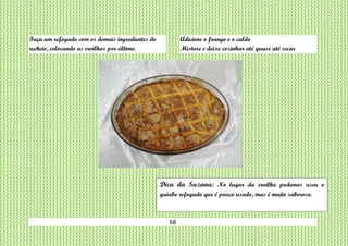 68
Faça um refogado com os demais ingredientes do
recheio, colocando as ervilhas por último.
Adicione o frango e o caldo
Misture e deixe cozinhar até quase até secar
Dica da Suzana: No lugar da ervilha podemos usar o
quiabo refogado que é pouco usado, mas é muito saboroso.
 