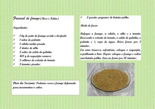 Fricassê de frango (Rose e Kátia)
Ingredientes
 1 kg de peito de frango cozido e desfiado
 1 vidro de palmito
 1 cebola média picada
 2 dentes de alho
 2 cubos de caldo de galinha
 400 g de requeijão cremoso
 2 colheres de extrato de tomate
 2 tomates picados
 2 pacotes pequenos de batata palha
Modo de fazer
Refogue o frango, a cebola, o alho e o tomate.
Acrescente o extrato de tomate, o caldo de galinha, o
palmito e ½ copo de água. Deixe ferver por 5
minutos.
Em uma travessa refratária, coloque o requeijão,
espalhando-o bem. Depois coloque o frango e cubra
com batata palha. Leve ao forno por 30 minutos.
Dica da Suzana: Podemos usar o frango defumado
para incrementar o sabor.
 