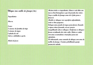 Nhoque com molho de frango (Rô)
Ingredientes
Massa
3 ovos
5 xícaras de farinha de trigo
3 xícaras de água
1 pitada de sal
Salsa e cebolinha a gosto.
Modo de fazer
Misture todos os ingredientes. Amasse até obter um
massa bem homogênea e que desprenda das mãos.
Faça o molho de frango como ele é feito para o
fricassê.
Modele os nhoques em superfície enfarinhada,
corte-os bem pequenos.
Coloque uma panela de água para ferver. Quando
a água estiver fervendo, vá aos poucos
mergulhando nela os nhoques. Conforme os nhoques
forem cozinhando eles irão subir. Retire-os então
com uma escumadeira e transfira para um
refratário.
Vá alternando, uma camada de nhoque com uma de
molho de frango. Termine polvilhando queijo
parmesão ralado.
 
