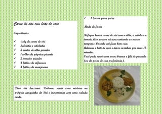 Carne de siri com leite de coco
Ingredientes
 ½ kg de carne de siri
 Salsinha e cebolinha
 5 dentes de alho picados
 1 colher de páprica picante
 2 tomates picados
 4 folhas de alfavaca
 4 folhas de manjerona
 1 Sazon para peixe
Modo de fazer
Refogue bem a carne de siri com o alho, a cebola e o
tomate. Aos poucos vá acrescentando os outros
temperos. Cozinhe até ficar bem seco.
Adicione o leite de coco e deixe cozinhar por mais 15
minutos.
Você pode servir com arroz branco e filé de pescada
(ou do peixe de sua preferência).
Dica da Suzana: Podemos servir essa mistura na
própria casquinha do Siri e incrementar com uma salada
verde.
 