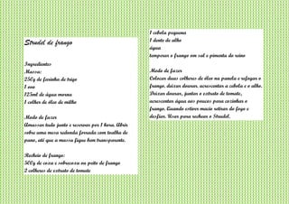 Strudel de frango
Ingredientes
Massa:
250g de farinha de trigo
1 ovo
125ml de água morna
1 colher de óleo de milho
Modo de fazer
Amassar tudo junto e reservar por 1 hora. Abrir
sobre uma mesa redonda forrada com toalha de
pano, até que a massa fique bem transparente.
Recheio de frango:
500g de coxa e sobrecoxa ou peito de frango
2 colheres de extrato de tomate
1 cebola pequena
1 dente de alho
água
temperar o frango om sal e pimenta do reino
Modo de fazer
Colocar duas colheres de óleo na panela e refogar o
frango. deixar dourar. acrescentar a cebola e o alho.
Deixar dourar, juntar o extrato de tomate,
acrescentar água aos poucos para cozinhar o
frango. Quando estiver macio retirar do fogo e
desfiar. Usar para rechear o Strudel.
 