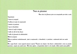 Torta da felicidade
Uma dica da Carmem para nos acompanhar por toda a vida.
Ingredientes
1 xícara de amizade
2 colheres de sopa de compreensão
1 pitada de paciência
1 copo de humildade
1 xícara de café de alegria
1 colher de chá de bom humor
1 colher do fermento da solidariedade
Modo de preparo
Meça as palavras cuidadosamente, junte a compreensão, a humildade e a paciência, misturando tudo com muita
calma.
Use o fogo brando, nunca esquente demais ou ferva! Tempere com alegria, bom humor e solidariedade e sirva em porções
generosas, sempre com muito amor. Não deixe esfriar, a temperatura ideal é a do coração. Esta receita nunca falha!
 