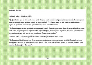 80
Cantinho da Cida
Falando sobre o Mulheres Mil...
“[...] cada dia que eu vim aqui, que a gente chegava aqui, uma coisa diferente ia aprendendo. Um pouquinho
mais eu aprendi, uma coisinha a mais no meu currículo [...]. Poxa, antes eu não sabia, o conhecimento... e
agora eu quero ver se eu consigo aprender mais, quero aprender mais.”
“[...] antes eu era assim, apagada, porque eu era o quê? Dona de casa, mãe, dona de casa... Aqui fora, como
eu te falei, cheguei aprender a fazer unha, a fazer lá fora, mas eu quero algo mais. Eu quero aprender uma
coisa diferente, que não que eu nem imaginava. Eu quero aprender...”
Falando sobre o “cachorro-quente de forno”, contribuição da Cida para o livro...
“[...] eu pensei, bolei: poxa, vou fazer uma massa de pão ou pizza, eu sempre gostei de fazer pizza para
meus filhos em casa, [...] vou pegar dessa massa e vou fazer um cachorro quente. [...] Assim, eu bolei essa
massa. Assim eu fiz e deu certo.”.
 