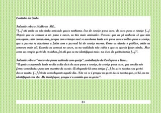 83
Cantinho da Carla
Falando sobre o Mulheres Mil...
“[...] até então eu não tinha amizade quase nenhuma. Era do serviço para casa, de casa para o serviço [...].
Depois que eu comecei a vir para o curso, eu tive mais amizades. Pessoas que eu já conhecia só que não
conseguia... não conversava, porque com o tempo você se acostuma tanto a ir para casa e voltar para o serviço,
que a pessoa se acostuma a falar com o pessoal lá do serviço mesmo. Como eu atendo o público, então eu
converso mais ali. Quando eu comecei no curso, eu na realidade não sabia o que eu queria fazer ainda. Mas
como eu sempre gostei de cozinhar, foi ali que eu me identifiquei mais: na área da gastronomia [...].”.
Falando sobre o “macarrão penne recheado com queijo”, contribuição da Carlapara o livro...
“A gente se acomoda tanto no dia a dia de ir de casa para o serviço, do serviço para casa, que um dia nós
fomos convidados para um encontro de casais. Aí chegando lá uma amiga [...] fez essa receita e eu gostei
dessa receita, [...] foi tão aconchegante aquele dia. Não sei se é porque eu gosto dessa receita que, sei lá, eu me
identifiquei com ela. Me identifiquei, porque é a comida que eu gosto.”.
 