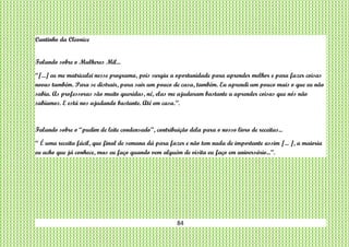 84
Cantinho da Cleonice
Falando sobre o Mulheres Mil...
“[...] eu me matriculei nesse programa, pois surgiu a oportunidade para aprender melhor e para fazer coisas
novas também. Para se distrair, para sair um pouco de casa, também. Eu aprendi um pouco mais o que eu não
sabia. As professoras são muito queridas, né, elas me ajudaram bastante a aprender coisas que nós não
sabíamos. E está nos ajudando bastante. Até em casa.”.
Falando sobre o “pudim de leite condensado”, contribuição dela para o nosso livro de receitas...
“ É uma receita fácil, que final de semana dá para fazer e não tem nada de importante assim [... ], a maioria
eu acho que já conhece, mas eu faço quando vem alguém de visita eu faço em aniversário...”.
 