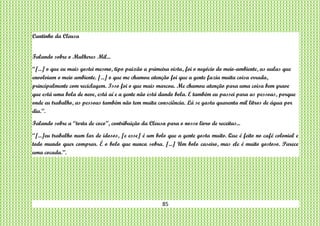 85
Cantinho da Cleusa
Falando sobre o Mulheres Mil...
“[...] o que eu mais gostei mesmo, tipo paixão a primeira vista, foi o negócio do meio-ambiente, as aulas que
envolviam o meio ambiente. [...] o que me chamou atenção foi que a gente fazia muita coisa errada,
principalmente com reciclagem. Isso foi o que mais marcou. Me chamou atenção para uma coisa bem grave
que está uma bola de neve, está aí e a gente não está dando bola. E também eu passei para as pessoas, porque
onde eu trabalho, as pessoas também não tem muita consciência. Lá se gasta quarenta mil litros de água por
dia.”.
Falando sobre a “torta de coco”, contribuição da Cleusa para o nosso livro de receitas...
“[...]eu trabalho num lar de idosos, [e esse] é um bolo que a gente gosta muito. Que é feito no café colonial e
todo mundo quer comprar. É o bolo que nunca sobra. [...] Um bolo caseiro, mas ele é muito gostoso. Parece
uma cocada.”.
 