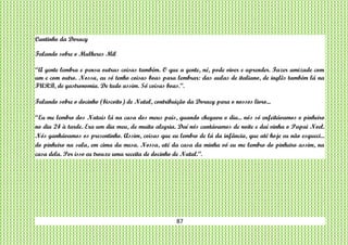 87
Cantinho da Doracy
Falando sobre o Mulheres Mil
“A gente lembra e pensa outras coisas também. O que a gente, né, pode viver e aprender. Fazer amizade com
um e com outro. Nossa, eu só tenho coisas boas para lembrar: das aulas de italiano, de inglês também lá na
FURB, de gastronomia. De tudo assim. Só coisas boas.”.
Falando sobre o docinho (biscoito) de Natal, contribuição da Doracy para o nossos livro...
“Eu me lembro dos Natais lá na casa dos meus pais, quando chegava o dia... nós só enfeitávamos o pinheiro
no dia 24 à tarde. Era um dia meu, de muita alegria. Daí nós cantávamos de noite e daí vinha o Papai Noel.
Nós ganhávamos os presentinho. Assim, coisas que eu lembro de lá da infância, que até hoje eu não esqueci...
do pinheiro na sala, em cima da mesa. Nossa, até da casa da minha vó eu me lembro do pinheiro assim, na
casa dela. Por isso eu trouxe uma receita de docinho de Natal.”.
 