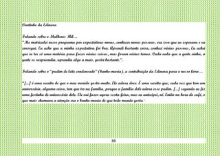 88
Cantinho da Edinara
Falando sobre o Mulheres Mil…
“Me matriculei nesse programa por expectativas novas, conhecer novas pessoas, era isso que eu esperava e eu
consegui. Eu acho que a minha expectativa foi boa. Aprendi bastante coisa, conheci várias pessoas, Eu achei
que ia ter só uma matéria para fazer várias coisas, mas foram vários temas. Cada aula que a gente vinha, a
gente se surpreendia, aprendia algo a mais, gostei bastante.”.
Falando sobre o “pudim de leite condensado” (banho-maria), a contribuição da Edinara para o nosso livro…
“[...] é uma receita de que o meu marido gosta muito. Ele adora doce. É uma receita que, cada vez que tem um
aniversário, alguma coisa, tem que ter na família, porque a família dele adora esse pudim. [...] segunda eu fiz
uma festinha de aniversário dele. Ele vai fazer agora sexta-feira, mas eu antecipei, né. Então na hora do café, o
que mais chamava a atenção era o banho-maria de que todo mundo gosta.”.
 