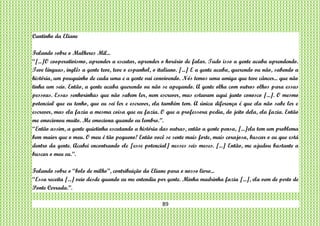 89
Cantinho da Eliane
Falando sobre o Mulheres Mil...
“[...]O cooperativismo, aprender a escutar, aprender o horário de falar. Tudo isso a gente acaba aprendendo.
Teve línguas, inglês a gente teve, teve o espanhol, o italiano. [...] E a gente acaba, querendo ou não, sabendo a
história, um pouquinho de cada uma e a gente vai convivendo. Nós temos uma amiga que teve câncer... que não
tinha um seio. Então, a gente acaba querendo ou não se apegando. A gente olha com outros olhos para essas
pessoas. Essas senhorinhas que não sabem ler, nem escrever, mas estavam aqui junto conosco [...]. O mesmo
potencial que eu tenho, que eu sei ler e escrever, ela também tem. A única diferença é que ela não sabe ler e
escrever, mas ela fazia a mesma coisa que eu fazia. O que a professora pedia, do jeito dela, ela fazia. Então
me emocionou muito. Me emociona quando eu lembro.”.
“Então assim, a gente quietinha escutando a história das outras, então a gente pensa, [...]ela tem um problema
bem maior que o meu. O meu é tão pequeno! Então você se sente mais forte, mais corajosa, buscar o eu que está
dentro da gente. Acabei encontrando ele [esse potencial] nesses seis meses. [...] Então, me ajudou bastante a
buscar o meu eu.”.
Falando sobre o “bolo de milho”, contribuição da Eliane para o nosso livro...
“Essa receita [...] veio desde quando eu me entendia por gente. Minha madrinha fazia [...], ela vem de perto de
Ponte Cerrada.”.
 