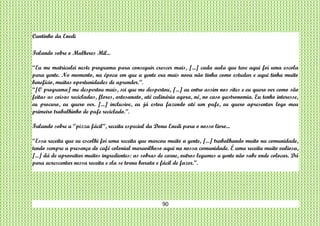 90
Cantinho da Enedi
Falando sobre o Mulheres Mil...
“Eu me matriculei neste programa para conseguir crescer mais, [...] cada aula que teve aqui foi uma escola
para gente. No momento, na época em que a gente era mais nova não tinha como estudar e aqui tinha muito
benefício, muitas oportunidades de aprender.”.
“[O programa] me despertou mais, sei que me despertou, [...] eu entro assim nos sites e eu quero ver como são
feitas as coisas recicladas, flores, artesanato, até culinária agora, né, no caso gastronomia. Eu tenho interesse,
eu procuro, eu quero ver. [...] inclusive, eu já estou fazendo até um pufe, eu quero apresentar logo meu
primeiro trabalhinho de pufe reciclado.”.
Falando sobre a “pizza fácil”, receita especial da Dona Enedi para o nosso livro...
“Essa receita que eu escolhi foi uma receita que marcou muito a gente, [...] trabalhando muito na comunidade,
tendo sempre a presença do café colonial maravilhoso aqui na nossa comunidade. É uma receita muito valiosa,
[...] dá de aproveitar muitos ingredientes: as sobras de carne, outros legumes a gente não sabe onde colocar. Dá
para acrescentar nessa receita e ela se torna barata e fácil de fazer.”.
 