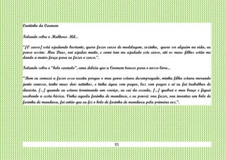 91
Cantinho da Carmem
Falando sobre o Mulheres Mil...
“[O curso] está ajudando bastante, quero fazer curso de modelagem, cozinha, quero ser alguém na vida, eu
penso assim: Meu Deus, vai ajudar muito, e como tem me ajudado este curso, até os meus filhos estão me
dando a maior força para eu fazer o curso.”.
Falando sobre o “bolo carmelo”, uma delícia que a Carmem trouxe para o nosso livro...
“Bom eu comecei a fazer essa receita porque o meu genro estava desempregado, minha filha estava morando
junto conosco, tenho meus dois netinhos, e tinha água sem pagar, luz sem pagar e aí eu fui trabalhar de
diarista. [...] quando eu estava terminando um serviço, eu caí da escada, [...] quebrei o meu braço e fiquei
recebendo a cesta básica. Vinha aquela farinha de mandioca, e eu pensei: vou fazer, vou inventar um bolo de
farinha de mandioca, foi então que eu fiz o bolo de farinha de mandioca pela primeira vez.”.
 