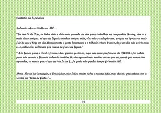 94
Cantinho da Esperança
Falando sobre o Mulheres Mil…
“Eu sou lá do Acre, eu tinha vinte e dois anos quando eu vim para trabalhar na companhia Hering, vim eu e
mais duas amigas, só que eu fiquei e minhas amigas não, elas não se adaptaram, porque na época era mais
frio do que é hoje em dia. Antigamente a gente levantava e o telhado estava branco, hoje em dia não existe mais
isso, então elas voltaram por causa do frio e eu fiquei.”
“Nós fomos para a Furb e fizemos dois pratos gostosos, aqui veio uma professora da FURB e fez sabão
para nós vermos e fizemos sabonete também. Assim aprendemos muitas coisas que eu pensei que nunca iria
aprender, eu nunca pensei que eu iria fazer [...]a gente não perdeu tempo foi muito útil.
Dona Maria da Conceição, a Conceiçãao, não falou muito sobre a receita dela, mas ela nos presenteou com a
receita da “torta de frutas”...
 