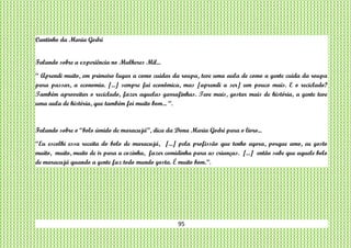95
Cantinho da Maria Godri
Falando sobre a experiência no Mulheres Mil...
“ Aprendi muito, em primeiro lugar a como cuidar da roupa, teve uma aula de como a gente cuida da roupa
para passar, a economia. [...] sempre fui econômica, mas [aprendi a ser] um pouco mais. E o reciclado?
Também aproveitar o reciclado, fazer aquelas garrafinhas. Teve mais, gostar mais de história, a gente teve
uma aula de história, que também foi muito bom... “.
Falando sobre o “bolo úmido de maracujá”, dica da Dona Maria Godri para o livro...
“Eu escolhi essa receita do bolo de maracujá, [...] pela profissão que tenho agora, porque amo, eu gosto
muito, muito, muito de ir para a cozinha, fazer comidinha para as crianças. [...] então sabe que aquele bolo
de maracujá quando a gente faz todo mundo gosta. É muito bom.”.
 