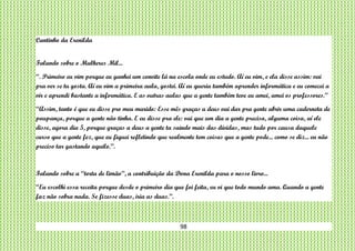 98
Cantinho da Erenilda
Falando sobre o Mulheres Mil...
“. Primeiro eu vim porque eu ganhei um convite lá na escola onde eu estudo. Aí eu vim, e ela disse assim: vai
pra ver se tu gosta. Aí eu vim a primeira aula, gostei. Aí eu queria também aprender informática e eu comecei a
vir e aprendi bastante a informática. E as outras aulas que a gente também teve eu amei, amei os professores.”
“Assim, tanto é que eu disse pro meu marido: Esse mês graças a deus vai dar pra gente abrir uma caderneta de
poupança, porque a gente não tinha. E eu disse pra ele: vai que um dia a gente precisa, alguma coisa, aí ele
disse, agora dia 5, porque graças a deus a gente ta saindo mais das dívidas, mas tudo por causa daquele
curso que a gente fez, que eu fiquei refletindo que realmente tem coisas que a gente pode... como se diz... eu não
preciso tar gastando aquilo.”.
Falando sobre a “torta de limão”, a contribuição da Dona Erenilda para o nosso livro...
“Eu escolhi essa receita porque desde o primeiro dia que foi feita, eu vi que todo mundo ama. Quando a gente
faz não sobra nada. Se fizesse duas, iria as duas.”.
 