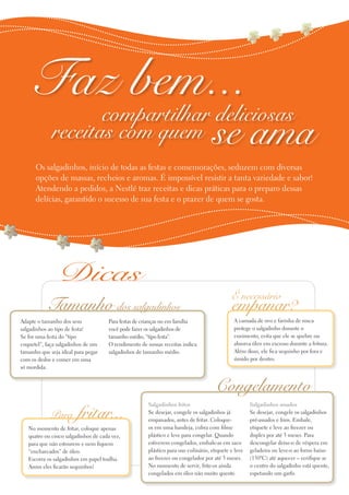 Para fritar...
No momento de fritar, coloque apenas
quatro ou cinco salgadinhos de cada vez,
para que não estourem e nem fiquem
“encharcados” de óleo.
Escorra os salgadinhos em papel toalha.
Assim eles ficarão sequinhos!
Faz bem...
receitas com quem
Os salgadinhos, início de todas as festas e comemorações, seduzem com diversas
opções de massas, recheios e aromas. É impossível resistir a tanta variedade e sabor!
Atendendo a pedidos, a Nestlé traz receitas e dicas práticas para o preparo dessas
delícias, garantido o sucesso de sua festa e o prazer de quem se gosta.
se ama
empanar?
É necessário
A camada de ovo e farinha de rosca
protege o salgadinho durante o
cozimento, evita que ele se quebre ou
absorva óleo em excesso durante a fritura.
Além disso, ele fica sequinho por fora e
úmido por dentro.
Congelamento
Salgadinhos fritos
Se desejar, congele os salgadinhos já
empanados, antes de fritar. Coloque-
os em uma bandeja, cubra com filme
plástico e leve para congelar. Quando
estiverem congelados, embale-as em saco
plástico para uso culinário, etiquete e leve
ao freezer ou congelador por até 3 meses.
No momento de servir, frite-os ainda
congelados em óleo não muito quente.
Salgadinhos assados
Se desejar, congele os salgadinhos
pré-assados e frios. Embale,
etiquete e leve ao freezer ou
duplex por até 3 meses. Para
descongelar deixe-o de véspera em
geladeira ou leve-o ao forno baixo
(150ºC) até aquecer – verifique se
o centro do salgadinho está quente,
espetando um garfo.
Tamanho dos salgadinhos
Adapte o tamanho dos seus
salgadinhos ao tipo de festa!
Se for uma festa do “tipo
coquetel”, faça salgadinhos de um
tamanho que seja ideal para pegar
com os dedos e comer em uma
só mordida.
Para festas de crianças ou em família
você pode fazer os salgadinhos de
tamanho médio, “tipo festa”.
O rendimento de nossas receitas indica
salgadinhos de tamanho médio.
compartilhar deliciosas
Dicas
 