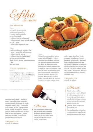 Antes de rechear as esfihas, é
necessário retirar o máximo de líquido
do recheio, para que ele não vaze no
momento de assar. Para isso, pouco
antes de utilizá-lo, coloque-o em uma
peneira e esprema-o fortemente, até
que não verta mais suco.
Querendo, pincele as esfihas com
gema antes de assar.
Após assadas, abafe-as colocando-as
em uma panela com tampa. Fazendo
isso, elas permanecerão mais macias.
de carne
Dicas
Esfiha
t Ingredientes
Massa
meio quilo de carne moída
(coxão mole ou patinho)
2 tomates maduros picados
meia cebola picada
3 colheres (sopa) de salsa picada
2 colheres e meia (sopa) de Gril Maggi®
suco de 1 limão
1 colher (chá) de pimenta síria
Massa
6 tabletes de fermento biológico (90g)
1 xícara e meia (chá) de leite morno
1 colher (sopa) de açúcar
2 colheres (sopa) de Gril Maggi®
meia xícara (chá) de óleo
1kg de farinha de trigo, aproximadamente
2 ovos
óleo para untar
t Modo de preparo
Recheio
Em uma tigela, coloque a carne com os
tomates, a cebola, a salsa, o Gril MAGGI,
o suco de limão e a pimenta síria.
Misture bem até obter uma massa
homogênea e reserve.
Massa
Dilua o fermento no leite, junte o
açúcar, o Gril MAGGI e o óleo e
misture os ovos. Coloque a farinha
aos poucos e misture com a ponta
dos dedos até obter uma massa
homogênea. Trabalhe a massa com
as mãos por cerca de 5 minutos. Faça
bolas de massa do tamanho de uma
noz, cubra com um pano limpo e
deixe-as descansar por cerca de 5
minutos. Abra cada bola com os
dedos, formando discos de espessura
regular, e no centro coloque meia
colher (sopa) de recheio. Feche,
dobrando as bordas até o centro,
formando um triângulo e apertando
bem as bordas da massa para que
não abram. Coloque-as em assadeira
untada, separadas uma da outra por
cerca de 2cm. Leve ao forno médio-
alto (200°C), preaquecido, por cerca
de 30 minutos ou até que estejam
douradas. Sirva.
t Rendimento:
cerca de 60 esfihas
para uma panela, junte a farinha de
trigo e leve ao fogo baixo, mexendo
sempre. Quando desprender do fundo
da panela, junte a salsa e a cebolinha
verde e retire do fogo. Espere a massa
esfriar. Modele os croquetes, passe-os
pelo ovo batido e pela farinha de rosca.
Frite em óleo bem quente. Quando
estiverem dourados, escorra-os em
papel toalha e sirva a seguir.
t Rendimento:
cerca de 30 croquetes
Não recomendamos passar a carne
pelo processador, pois a consistência
fica pastosa. Querendo, substitua a
carne cozida por cerca de duas xícaras
(chá) de sobras de carne assada ou
carne de panela desfiada.
Dicas
 
