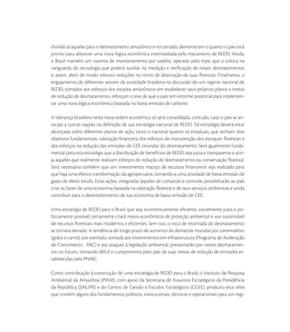 cluindo aí aquelas para o desmatamento amazônico e no cerrado, demonstram o quanto o país está
pronto para absorver uma nova lógica econômica intermediada pelo mecanismo de REDD. Ainda,
o Brasil mantém um sistema de monitoramento por satélite, operado pelo Inpe, que o coloca na
vanguarda da tecnologia que poderá auxiliar na medição e veriﬁcação de novos desmatamentos
e, assim, aferir de modo robusto reduções no ritmo de destruição de suas ﬂorestas. Finalmente, o
engajamento de diferentes setores da sociedade brasileira na discussão de um regime nacional de
REDD, somados aos esforços dos estados amazônicos em estabelecer seus próprios planos e metas
de redução de desmatamento, reforçam a tese de que o país tem enorme potencial para implemen-
tar uma nova lógica econômica baseada na baixa emissão de carbono.

A liderança brasileira nesta nova ordem econômica só será consolidada, contudo, caso o país se an-
tecipe a outras nações na deﬁnição de sua estratégia nacional de REDD. Tal estratégia deverá estar
alicerçada sobre diferentes planos de ação, tanto o nacional quanto os estaduais, que tenham dois
objetivos fundamentais: valoração ﬁnanceira dos esforços de manutenção dos estoques ﬂorestais e
dos esforços na redução das emissões de GEE oriundas do desmatamento. Será igualmente funda-
mental para esta estratégia que a distribuição de benefícios de REDD seja justa e transparente e atin-
ja aqueles que realmente realizam esforços de redução de desmatamento ou conservação ﬂorestal.
Será necessário também que um investimento maciço de recursos ﬁnanceiros seja realizado para
que haja uma efetiva transformação da agropecuária, tornando-a uma atividade de baixa emissão de
gases de efeito estufa. Estas ações, integradas àquelas de comando e controle, possibilitarão ao país
criar as bases de uma economia baseada na valoração ﬂorestal e de seus serviços ambientais e ainda
contribuir para o desenvolvimento de sua economia de baixa emissão de GEE.

Uma estratégia de REDD para o Brasil que seja economicamente eﬁciente, socialmente justa e po-
liticamente possível, certamente criará meios econômicos de proteção ambiental e uso sustentável
de recursos ﬂorestais mais modernos e eﬁcientes. Sem isso, o risco de retomada do desmatamento
se tornará elevado. A tendência de longo prazo de aumento da demanda mundial por commodities
(grãos e carne), por exemplo, somada aos investimentos em infraestrutura (Programa de Aceleração
do Crescimento - PAC) e aos ataques à legislação ambiental, pressionarão por novos desmatamen-
tos no futuro, tornando difícil o cumprimento pelo país de suas metas de redução de emissões es-
tabelecidas pela PNMC.

Como contribuição à construção de uma estratégia de REDD para o Brasil, o Instituto de Pesquisa
Ambiental da Amazônia (IPAM), com apoio da Secretaria de Assuntos Estratégicos da Presidência
da República (SAE/PR) e do Centro de Gestão e Estudos Estratégicos (CGEE), produziu esta obra
que contém alguns dos fundamentos políticos, institucionais, técnicos e operacionais para um regi-
 