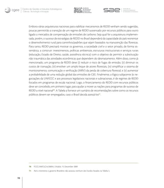 Centro de Gestão e Estudos Estratégicos
     Ciência, Tecnologia e Inovação




           Embora várias arquiteturas nacionais para viabilizar mecanismos de REDD venham sendo sugeridas,
           poucas permitirão a transição de um regime de REDD sustentado por recursos públicos para outro
           ligado a mercados de compensação de emissões de carbono. Seja qual for a arquitetura implemen-
           tada, porém, o sucesso de estratégias de REDD no Brasil dependerá da capacidade do país reorientar
           o desenvolvimento rural para caminhos/padrões que sejam baseados na manutenção das ﬂorestas.
           Para tanto, REDD precisará motivar os governos, a sociedade civil e o setor privado, de forma sis-
           temática, a construir: investimentos, políticas ambientais, estruturas institucionais e serviços rurais
           (educação, Estado de Direito, saúde, assistência técnica) com o objetivo de permitir a substituição
           não traumática das atividades econômicas que dependem do desmatamento. Além disso, como já
           mencionado, um programa de REDD deve (i) reduzir o risco de fugas de emissão, (ii) diminuir os
           custos de transação, (iii) envolver um amplo leque de atores ﬂorestais, (iv) simpliﬁcar o sistema de
           monitoramento, comunicação e veriﬁcação (MRV) da perda de cobertura ﬂorestal, e (v) aumentar
           a probabilidade de uma redução global das emissões de GEE. Finalmente, a lógica subjacente às ne-
           gociações da UNFCCC e aos processos legislativos nacionais e subnacionais, é de regimes de REDD
           focados em programas de escala nacional. Logo, o ﬁnanciamento do REDD com recursos públicos
           deve ser concebido, em primeiro lugar, para ajudar a mover as nações para programas de sucesso de
           REDD a nível nacional. A Tabela  fornece um sumário de recomendações sobre como os recursos
           públicos devem ser empregados, caso o Brasil decida acessá-los.




           70    FCCC/AWGLCA/2009/L.7/Add.6. 15 December 2009
           71    Até o momento o governo Brasileiro não acessou nenhum dos fundos listados na Tabela 5.


98
 