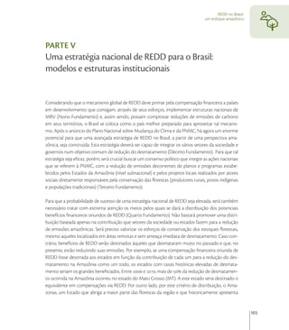 REDD no Brasil:
                                                                                    um enfoque amazônico




PARTE V
Uma estratégia nacional de REDD para o Brasil:
modelos e estruturas institucionais


Considerando que o mecanismo global de REDD deve primar pela compensação ﬁnanceira a países
em desenvolvimento que consigam, através de seus esforços, implementar estruturas nacionais de
MRV (Nono Fundamento) e, assim sendo, possam comprovar reduções de emissões de carbono
em seus territórios, o Brasil se coloca como o país melhor preparado para aproveitar tal mecanis-
mo. Após o anúncio do Plano Nacional sobre Mudança do Clima e da PNMC, há agora um enorme
potencial para que uma avançada estratégia de REDD no Brasil, a partir de uma perspectiva ama-
zônica, seja construída. Esta estratégia deverá ser capaz de integrar os vários setores da sociedade e
governos num objetivo comum de redução do desmatamento (Décimo Fundamento). Para que tal
estratégia seja eﬁcaz, porém, será crucial buscar um consenso político que integre as ações nacionais
que se referem à PNMC, com a redução de emissões decorrentes de planos e programas estabe-
lecidos pelos Estados da Amazônia (nível subnacional) e pelos projetos locais realizados por atores
sociais diretamente responsáveis pela conservação das ﬂorestas (produtores rurais, povos indígenas
e populações tradicionais) (Terceiro Fundamento).

Para que a probabilidade de sucesso de uma estratégia nacional de REDD seja elevada, será também
necessário tratar com extrema atenção os meios pelos quais se dará a distribuição dos potenciais
benefícios ﬁnanceiros oriundos de REDD (Quarto Fundamento). Não bastará promover uma distri-
buição baseada apenas na contribuição que setores da sociedade ou estados fazem para a redução
de emissões amazônicas. Será preciso valorizar os esforços de conservação dos estoques ﬂorestais,
mesmo aqueles localizados em áreas remotas e sem ameaça imediata de desmatamento. Caso con-
trário, benefícios de REDD serão destinados àqueles que desmataram muito no passado e que, no
presente, estão reduzindo suas emissões. Por exemplo, se uma compensação ﬁnanceira oriunda de
REDD fosse destinada aos estados em função da contribuição de cada um para a redução do des-
matamento na Amazônia como um todo, os estados com taxas históricas elevadas de desmata-
mento seriam os grandes beneﬁciados. Entre  e , mais de  da redução de desmatamen-
to ocorrida na Amazônia ocorreu no estado do Mato Grosso (MT). A este estado seria destinado o
equivalente em compensações via REDD. Por outro lado, por este critério de distribuição, o Ama-
zonas, um Estado que abriga a maior parte das ﬂorestas da região e que historicamente apresenta


                                                                                                             103
 