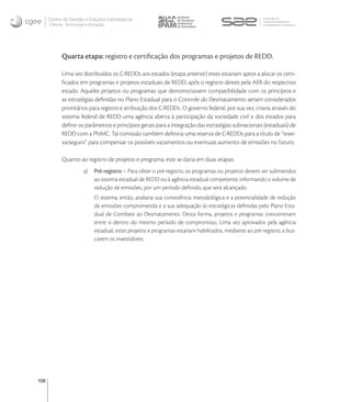 Centro de Gestão e Estudos Estratégicos
      Ciência, Tecnologia e Inovação




            Quarta etapa: registro e certiﬁcação dos programas e projetos de REDD.

            Uma vez distribuídos os C-REDDs aos estados (etapa anterior) estes estariam aptos a alocar os certi-
            ﬁcados em programas e projetos estaduais de REDD, após o registro destes pela AER do respectivo
            estado. Aqueles projetos ou programas que demonstrassem compatibilidade com os princípios e
            as estratégias deﬁnidas no Plano Estadual para o Controle do Desmatamento seriam considerados
            prioritários para registro e atribuição dos C-REDDs. O governo federal, por sua vez, criaria através do
            sistema federal de REDD uma agência aberta à participação da sociedade civil e dos estados para
            deﬁnir os parâmetros e princípios gerais para a integração das estratégias subnacionais (estaduais) de
            REDD com a PNMC. Tal comissão também deﬁniria uma reserva de C-REDDs para a título de “reser-
            va/seguro” para compensar os possíveis vazamentos ou eventuais aumento de emissões no futuro.

            Quanto ao registro de projetos e programa, este se daria em duas etapas:
                        a)    Pré-registro – Para obter o pré-registro, os programas ou projetos devem ser submetidos
                              ao sistema estadual de REDD ou à agência estadual competente, informando o volume de
                              redução de emissões, por um período deﬁnido, que será alcançado.
                              O sistema, então, avaliaria sua consistência metodológica e a potencialidade de redução
                              de emissões comprometida e a sua adequação às estratégicas deﬁnidas pelo Plano Esta-
                              dual de Combate ao Desmatamento. Desta forma, projetos e programas concorreriam
                              entre si dentro do mesmo período de compromisso. Uma vez aprovados pela agência
                              estadual, estes projetos e programas estariam habilitados, mediante ao pré-registro, a bus-
                              carem os investidores.




108
 