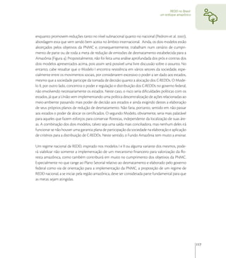 REDD no Brasil:
                                                                                 um enfoque amazônico




enquanto promovem reduções tanto no nível subnacional quanto no nacional (Pedroni et al. ),
abordagem esta que vem sendo bem aceita no âmbito internacional. Ainda, os dois modelos estão
alicerçados pelos objetivos da PNMC e, consequentemente, trabalham num cenário de cumpri-
mento de parte ou de toda a meta de redução de emissões de desmatamento estabelecida para a
Amazônia (Figura ). Propositalmente, não foi feita uma análise aprofundada dos prós e contras dos
dois modelos apresentados acima, pois assim será possível uma livre discussão sobre o assunto. No
entanto, cabe ressaltar que o Modelo I encontra resistência em vários setores da sociedade, espe-
cialmente entre os movimentos sociais, por considerarem excessivo o poder a ser dado aos estados,
mesmo que a sociedade participe da tomada de decisão quanto a alocação dos C-REDDs. O Mode-
lo II, por outro lado, concentra o poder e regulação e distribuição dos C-REDDs no governo federal,
não envolvendo necessariamente os estados. Neste caso, o risco seria diﬁculdades políticas com os
estados, já que a União vem implementando uma política descentralização de ações relacionadas ao
meio-ambiente passando mais poder de decisão aos estados e ainda exigindo destes a elaboração
de seus próprios planos de redução de desmatamento. Não faria, portanto, sentido em não passar
aos estados o poder de alocar os certiﬁcados. O segundo Modelo, obviamente, seria mais palatável
para aqueles que fazem esforços para conservar ﬂorestas, independente da localização de suas áre-
as. A combinação dos dois modelos, talvez seja uma saída mais conciliadora, mas nenhum deles irá
funcionar se não houver uma garantia plana de participação da sociedade na elaboração e aplicação
de critérios para a distribuição de C-REDDs. Neste sentido, o Fundo Amazônia tem muito a ensinar.

Um regime nacional de REDD, inspirado nos modelos I e II ou alguma variante dos mesmos, pode-
rá viabilizar não somente a implementação de um mecanismo ﬁnanceiro para valorização da ﬂo-
resta amazônica, como também contribuirá em muito no cumprimento dos objetivos da PNMC.
Especialmente no que tange ao Plano Setorial relativo ao desmatamento e elaborado pelo governo
federal como via de orientação para a implementação da PNMC, a proposição de um regime de
REDD nacional, a se iniciar pela região amazônica, deve ser considerada parte fundamental para que
as metas sejam atingidas.




                                                                                                          117
 