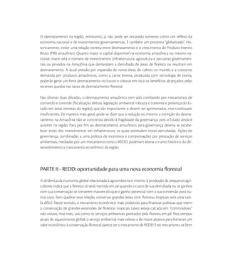 O desmatamento na região, entretanto, já não pode ser encarado somente como um reﬂexo da
economia nacional e de investimentos governamentais. É também um processo “globalizado”. His-
toricamente, existe uma relação estreita entre desmatamento e o crescimento do Produto Interno
Bruto (PIB) amazônico. Quanto maior o capital disponível na economia amazônica ou mesmo na-
cional, maior será o número de investimentos (infraestrutura, agricultura e pecuária) governamen-
tais ou privados na Amazônia que demandam a derrubada de áreas de ﬂoresta ou resultam em
desmatamento. A atual pressão por expansão de novas áreas de cultivo no mundo e a crescente
demanda por produtos amazônicos, como a carne bovina, produzida com tecnologia de ponta,
poderão gerar um forte desmatamento no futuro e colocar em risco os benefícios alcançados pelas
recentes quedas nas taxas de desmatamento ﬂorestal.

Nas últimas duas décadas, o desmatamento amazônico tem sido combatido por mecanismos de
comando e controle (ﬁscalização efetiva, legislação ambiental robusta e coerente e presença do Es-
tado em áreas remotas da região), que são importantes e devem ser aprimorados, mas continuam
insuﬁcientes. De maneira mais geral, pode-se dizer que a redução ou mesmo a extinção do desma-
tamento na Amazônia não se concretiza devido à fragilidade da governança, pois o Estado ainda é
ausente na região. Para por ﬁm ao desmatamento amazônico, esta governança deveria se estabe-
lecer antes dos investimentos em infraestrutura, os quais estimulam novas derrubadas. Ações de
governança, combinadas a uma política de incentivos e compensações por prestação de serviços
ambientais, mediadas por um mecanismo como o REDD, poderiam alterar o rumo histórico do de-
senvolvimento e crescimento econômico da região.




PARTE II - REDD: oportunidade para uma nova economia ﬂorestal
A dinâmica da economia global relacionada à agroindústria e mesmo à produção de pequenos agri-
cultores indica que a ﬂoresta só será mantida em pé quando o custo de sua derrubada ou os ganhos
com sua conservação se tornarem maiores do que o ganho potencial com a sua conversão para ou-
tros usos. Sem quebrar essa relação, conservar grandes áreas com ﬂorestas tropicais será uma tare-
fa difícil. Neste sentido, o mecanismo econômico mais poderoso para ﬁnanciar políticas que visem
à conservação de grandes extensões de ﬂorestas tropicais talvez esteja calcado em “commodities”
não visíveis, mas reais, tais como os serviços ambientais prestados pela ﬂoresta em pé. Nos tempos
atuais de aquecimento global, o serviço ambiental mais valioso e de maior alcance para fornecer um
valor econômico à conservação ﬂorestal parece ser o mecanismo de REDD. Este mecanismo, se bem
 