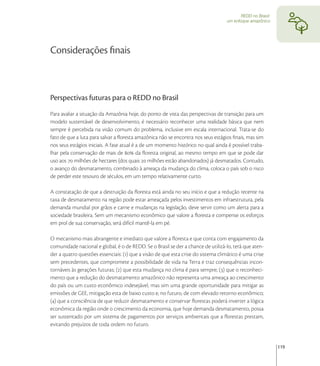 REDD no Brasil:
                                                                                  um enfoque amazônico




Considerações ﬁnais



Perspectivas futuras para o REDD no Brasil
Para avaliar a situação da Amazônia hoje, do ponto de vista das perspectivas de transição para um
modelo sustentável de desenvolvimento, é necessário reconhecer uma realidade básica que nem
sempre é percebida na visão comum do problema, inclusive em escala internacional. Trata-se do
fato de que a luta para salvar a ﬂoresta amazônica não se encontra nos seus estágios ﬁnais, mas sim
nos seus estágios iniciais. A fase atual é a de um momento histórico no qual ainda é possível traba-
lhar pela conservação de mais de  da ﬂoresta original, ao mesmo tempo em que se pode dar
uso aos  milhões de hectares (dos quais  milhões estão abandonados) já desmatados. Contudo,
o avanço do desmatamento, combinado à ameaça da mudança do clima, coloca o país sob o risco
de perder este tesouro de séculos, em um tempo relativamente curto.

A constatação de que a destruição da ﬂoresta está ainda no seu início e que a redução recente na
taxa de desmatamento na região pode estar ameaçada pelos investimentos em infraestrutura, pela
demanda mundial por grãos e carne e mudanças na legislação, deve servir como um alerta para a
sociedade brasileira. Sem um mecanismo econômico que valore a ﬂoresta e compense os esforços
em prol de sua conservação, será difícil mantê-la em pé.

O mecanismo mais abrangente e imediato que valore a ﬂoresta e que conta com engajamento da
comunidade nacional e global, é o de REDD. Se o Brasil se der a chance de utilizá-lo, terá que aten-
der a quatro questões essenciais: () que a visão de que esta crise do sistema climático é uma crise
sem precedentes, que compromete a possibilidade de vida na Terra e traz consequências incon-
tornáveis às gerações futuras; () que esta mudança no clima é para sempre; () que o reconheci-
mento que a redução do desmatamento amazônico não representa uma ameaça ao crescimento
do país ou um custo econômico indesejável, mas sim uma grande oportunidade para mitigar as
emissões de GEE, mitigação esta de baixo custo e, no futuro, de com elevado retorno econômico;
() que a consciência de que reduzir desmatamento e conservar ﬂorestas poderá inverter a lógica
econômica da região onde o crescimento da economia, que hoje demanda desmatamento, possa
ser sustentado por um sistema de pagamentos por serviços ambientais que a ﬂorestas prestam,
evitando prejuízos de toda ordem no futuro.


                                                                                                           119
 