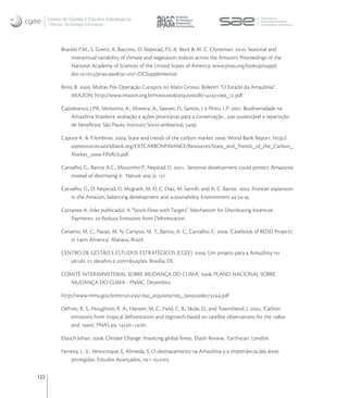 Centro de Gestão e Estudos Estratégicos
      Ciência, Tecnologia e Inovação




            Brando P.M., S. Goetz, A. Baccinic, D. Nepstad, P.S. A. Beck & M. C. Christman. . Seasonal and
                interannual variability of climate and vegetation indices across the Amazon, Proceedings of the
                National Academy of Sciences of the United States of America, www.pnas.org/lookup/suppl/
                doi:./pnas./-/DCSupplemental.

            Brito, B. . Multas Pós-Operação Curupira no Mato Grosso. Boletim “O Estado da Amazônia”.
                 IMAZON. http://www.imazon.org.br/novo/arquivosdb/oea_.pdf.

            Capobianco, J.P.R, Veríssimo, A., Moreira, A., Sawyer, D., Santos, I. e Pinto, L.P. . Biodiversidade na
               Amazônia brasileira: avaliação e ações prioritárias para a conservação , uso sustentável e repartição
               de benefícios. São Paulo, Instituto Sócio-ambiental, p.

            Capoor K. & P.Ambrosi. , State and trends of the carbon market . World Bank Report. http://
               siteresources.worldbank.org/EXTCARBONFINANCE/Resources/State_and_Trends_of_the_Carbon_
               Market_-FINALb.pdf.

            Carvalho, G., Barros A.C., Moutinho P., Nepstad D. , Sensitive development could protect Amazonia
                instead of destroying it. Nature , p. .

            Carvalho, G., D. Nepstad, D. Mcgrath, M. D. C. Diaz, M. Santilli, and A. C. Barros. . Frontier expansion
                in the Amazon, balancing development and sustainability. Environment :-.

            Cattaneo A. (não publicado). A “Stock-Flow-with Targets” Mechanism for Distributing Incentive
                Payments to Reduce Emissions from Deforestation.

            Cenamo, M. C., Pavan, M. N, Campos, M. T., Barros, A. C., Carvalho, F.: , ‘Casebook of REDD Projects
               in Latin America’. Manaus, Brazil.

            CENTRO DE GESTÃO E ESTUDOS ESTRATÉGICOS (CGEE). , Um projeto para a Amazônia no
               século : desaﬁos e contribuições. Brasília, DF.

            COMITÊ INTERMINISTERIAL SOBRE MUDANÇA DO CLIMA. , PLANO NACIONAL SOBRE
               MUDANÇA DO CLIMA - PNMC. Dezembro.

            http://www.mma.gov.br/estruturas//_arquivos/_.pdf

            DeFries, R. S., Houghton, R. A., Hansen, M. C., Field, C. B., Skole, D., and Townshend, J. , ‘Carbon
                emissions from tropical deforestation and regrowth based on satellite observations for the s
                and s’, PNAS , –.

            Eliasch Johan. , Climate Change: ﬁnancing global forest. Eliash Review. Earthscan. London.

            Ferreira, L. V., Venticinque, E, Almeida, S. O desmatamento na Amazônia e a importância das áreas
                 protegidas. Estudos Avançados, :-,.

122
 