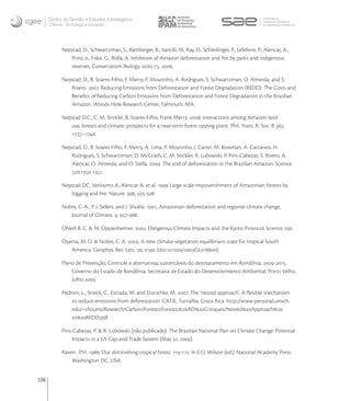 Centro de Gestão e Estudos Estratégicos
      Ciência, Tecnologia e Inovação




            Nepstad, D., Schwartzman, S., Bamberger, B., Santilli, M, Ray, D., Schleslinger, P., Lefebvre, P., Alencar, A.,
               Prinz, e., Fiske, G., Rolla, A. Inhibition of Amazon deforestation and ﬁre by parks and indigenous
               reserves. Conservation Biology :-, .

            Nepstad, D., B. Soares-Filho, F. Merry, P. Moutinho, A. Rodrigues, S. Schwartzman, O. Almeida, and S.
               Rivero. . Reducing Emissions from Deforestation and Forest Degradation (REDD): The Costs and
               Beneﬁts of Reducing Carbon Emissions from Deforestation and Forest Degradation in the Brazilian
               Amazon. Woods Hole Research Center, Falmouth, MA.

            Nepstad D.C., C. M. Stickler, B. Soares-Filho, Frank Merry. , Interactions among Amazon land
               use, forests and climate: prospects for a near-term forest tipping point. Phil. Trans. R. Soc. B ,
               –.

            Nepstad, D., B. Soares Filho, F. Merry, A. Lima, P. Moutinho, J. Carter, M. Bowman, A. Cattaneo, H.
               Rodrigues, S. Schwartzman, D. McGrath, C. M. Stickler, R. Lubowski, P. Piris-Cabezas, S. Rivero, A.
               Alencar, O. Almeida, and O. Stella. . The end of deforestation in the Brazilian Amazon. Science
               :-.

            Nepstad DC, Veríssimo A, Alencar A, et al.  Large-scale impoverishment of Amazonian forests by
               logging and ﬁre. Nature, , -.

            Nobre, C. A., P. J. Sellers, and J. Shukla. , Amazonian deforestation and regional climate change,
               Journal of Climate, , -.

            ONeill B. C. & M. Oppenheimer. , Dangerous Climate Impacts and the Kyoto Protocol, Science .

            Oyama, M. D. & Nobre, C. A. , A new climate-vegetation equilibrium state for tropical South
               America. Geophys. Res. Lett. , . (doi:./GL).

            Plano de Prevenção, Controle e alternativas sustentáveis do desmatamento em Rondônia: -.
                Governo do Estado de Rondônia, Secretaria de Estado do Desenvolvimento Ambiental. Porto Velho,
                Julho 

            Pedroni, L., Streck, C., Estrada, M. and Dutschke, M. . The ‘nested approach’. A ﬂexible mechanism
                to reduce emissions from deforestation. CATIE, Turrialba, Costa Rica. http://www-personal.umich.
                edu/~thoumi/Research/Carbon/Forests/Forests,ADCritiques/NestedApproach
                toREDD.pdf .

            Piris-Cabezas, P. & R. Lubowski (não publicado). The Brazilian National Plan on Climate Change: Potential
                  Impacts in a US Cap-and-Trade System (May , ).

            Raven , P.H. , Our diminishing tropical forest. -. In E.O. Wilson (ed.). National Academy Press,
                Washington DC, USA.


126
 