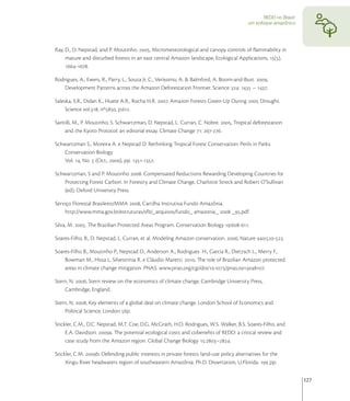 REDD no Brasil:
                                                                                           um enfoque amazônico




Ray, D., D. Nepstad, and P. Moutinho. , Micrometeorological and canopy controls of ﬂammability in
     mature and disturbed forests in an east central Amazon landscape, Ecological Applications, (),
     -.

Rodrigues, A., Ewers, R., Parry, L., Souza Jr, C., Veríssimo, A. & Balmford, A. Boom-and-Bust. ,
    Development Patterns across the Amazon Deforestation Frontier. Science :  – .

Saleska, S.R., Didan K., Huete A.R., Rocha H.R. . Amazon Forests Green-Up During  Drought.
     Science vol., nº, p..

Santilli, M., P. Moutinho, S. Schwartzman, D. Nepstad, L. Curran, C. Nobre. , Tropical deforestation
    and the Kyoto Protocol: an editorial essay. Climate Change : -.

Schwartzman S., Moreira A. e Nepstad D. Rethinking Tropical Forest Conservation: Perils in Parks.
    Conservation Biology
    Vol. , No.  (Oct., ), pp. -.

Schwartzman, S and P. Moutinho . Compensated Reductions Rewarding Developing Countries for
    Protecting Forest Carbon. In Forestry and Climate Change, Charlotte Streck and Robert O’Sullivan
    (ed), Oxford University Press.

Serviço Florestal Brasileiro/MMA , Cartilha Instrutiva Fundo Amazônia.
    http://www.mma.gov.br/estruturas/sfb/_arquivos/fundo_ amazonia_  _.pdf

Silva, M. . The Brazilian Protected Areas Program. Conservation Biology :-.

Soares-Filho, B., D. Nepstad, L. Curran, et al. Modeling Amazon conservation. , Nature :-.

Soares-Filho B., Moutinho P., Nepstad D., Anderson A., Rodrigues H., Garcia R., Dietzsch L., Merry F.,
    Bowman M., Hissa L, Silvestrinia R. e Cláudio Maretti. , The role of Brazilian Amazon protected
    areas in climate change mitigation. PNAS. www.pnas.org/cgi/doi/./pnas..

Stern, N. , Stern review on the economics of climate change, Cambridge University Press,
    Cambridge, England.

Stern, N. , Key elements of a global deal on climate change. London School of Economics and
    Political Science, London p.

Stickler, C.M., D.C. Nepstad, M.T. Coe, D.G. McGrath, H.O. Rodrigues, W.S. Walker, B.S. Soares-Filho, and
     E.A. Davidson. a. The potential ecological costs and cobeneﬁts of REDD: a critical review and
     case study from the Amazon region. Global Change Biology :–.

Stickler, C.M. b. Defending public interests in private forests: land-use policy alternatives for the
     Xingu River headwaters region of southeastern Amazônia. Ph.D. Dissertation, U.Florida.  pp.


                                                                                                                    127
 