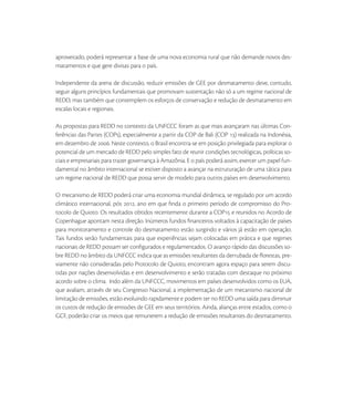 aproveitado, poderá representar a base de uma nova economia rural que não demande novos des-
matamentos e que gere divisas para o país.

Independente da arena de discussão, reduzir emissões de GEE por desmatamento deve, contudo,
seguir alguns princípios fundamentais que promovam sustentação não só a um regime nacional de
REDD, mas também que contemplem os esforços de conservação e redução de desmatamento em
escalas locais e regionais.

As propostas para REDD no contexto da UNFCCC foram as que mais avançaram nas últimas Con-
ferências das Partes (COPs), especialmente a partir da COP de Bali (COP ) realizada na Indonésia,
em dezembro de . Neste contexto, o Brasil encontra-se em posição privilegiada para explorar o
potencial de um mercado de REDD pelo simples fato de reunir condições tecnológicas, políticas so-
ciais e empresariais para trazer governança à Amazônia. E o país poderá assim, exercer um papel fun-
damental no âmbito internacional se estiver disposto a avançar na estruturação de uma tática para
um regime nacional de REDD que possa servir de modelo para outros países em desenvolvimento.

O mecanismo de REDD poderá criar uma economia mundial dinâmica, se regulado por um acordo
climático internacional, pós , ano em que ﬁnda o primeiro período de compromisso do Pro-
tocolo de Quioto. Os resultados obtidos recentemente durante a COP e reunidos no Acordo de
Copenhague apontam nesta direção. Inúmeros fundos ﬁnanceiros voltados à capacitação de países
para monitoramento e controle do desmatamento estão surgindo e vários já estão em operação.
Tais fundos serão fundamentais para que experiências sejam colocadas em prática e que regimes
nacionais de REDD possam ser conﬁgurados e regulamentados. O avanço rápido das discussões so-
bre REDD no âmbito da UNFCCC indica que as emissões resultantes da derrubada de ﬂorestas, pre-
viamente não consideradas pelo Protocolo de Quioto, encontram agora espaço para serem discu-
tidas por nações desenvolvidas e em desenvolvimento e serão tratadas com destaque no próximo
acordo sobre o clima. Indo além da UNFCCC, movimentos em países desenvolvidos como os EUA,
que avaliam, através de seu Congresso Nacional, a implementação de um mecanismo nacional de
limitação de emissões, estão evoluindo rapidamente e podem ter no REDD uma saída para diminuir
os custos de redução de emissões de GEE em seus territórios. Ainda, alianças entre estados, como o
GCF, poderão criar os meios que remunerem a redução de emissões resultantes do desmatamento.
 