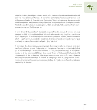 REDD no Brasil:
                                                                                   um enfoque amazônico




toque de carbono por categoria fundiária. Ainda, para cada estado, obteve-se a área desmatada até
 e as áreas cobertas por ﬂoresta e de não ﬂoresta (cerrado) no ano de , sobrepondo-se os
polígonos dos Estados da Amazônia Legal (Ibama, ) com as imagens de desmatamento do
Prodes. Novamente, por sobreposição de polígonos das áreas protegidas com as imagens do Prodes,
foi obtida a área desmatada em cada categoria fundiária considerada. Todas as análises foram desen-
volvidas no programa ArcGIS, versão ..

A partir da base de dados de Saachi et al. (), os valores ﬁnais dos estoques de carbono para cada
categoria fundiária foram obtidos incluindo as áreas de sobreposição entre categorias e criando uma
nova categoria para as áreas de sobreposição entre áreas protegidas. No total, foram consideradas
 TI e  UC. Os resultados obtidos dos cálculos descritos acima estão sumarizados nas na Figura
 e Tabela  (pag ) e, em parte, na Tabela II deste apêndice.

A compilação dos dados indicou que a composição das áreas protegidas na Amazônia conta com
 Terras Indígenas,  terras Quilombolas,  Unidades de Conservação sob jurisdição Federal
( de Proteção Integral e  de Uso Sustentável),  sob jurisdição Estadual ( de Proteção In-
tegral e  de Uso Sustentável) (Tabela  deste anexo). Dentre as Unidades de Uso Sustentável há
 na categoria RESEX. A área total coberta pelo conjunto destas áreas totaliza , milhões de
hectares (considerando , milhões de hectares de sobreposição entre as AP). Quanto aos assenta-
mentos, foram contabilizados . projetos segundo base do Incra (), perfazendo uma área de
, milhões de hectares.




81   http://siscom.ibama.gov.br/shapes/


                                                                                                            131
 