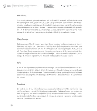 Centro de Gestão e Estudos Estratégicos
      Ciência, Tecnologia e Inovação




            Maranhão

            O estado do Maranhão apresenta  de sua área total dentro da Amazônia legal. Da área dentro da
            Amazônia legal,  são TI,  UC UPI, , UC US, , quilombos,  assentamentos e  são pro-
            priedades privadas e terras públicas sem destinação. O estado apresentava , milhões de hectares de
            não-ﬂoresta e  milhões de ﬂoresta até . O desmatamento em área de ﬂoresta até  represen-
            tou  do desmatamento total da Amazônia legal. O estoque de carbono representa apenas  do
            estoque da Amazônia legal e apresenta uma densidade média de  toneladas por hectare.


            Mato Grosso

            Da área de , milhões de hectares que o Mato Grosso possui, até  aproximadamente , mi-
            lhões eram não ﬂoresta e , eram ﬂoresta. Onze por cento do desmatamento do estado até 
            ocorreram nos assentamentos,  nas PP e TP e apenas  nas áreas protegidas. As TI, UC US e
            UC PI do Mato Grosso representam ,  e  respectivamente do desmatamento total den-
            tro dessas categorias fundiárias em toda Amazônia legal. O estoque de carbono representa  do
            estoque da Amazônia legal e tem uma densidade média de  toneladas por hectare.


            Pará

            A área do Pará representa  da área da Amazônia legal. Em ,  da área de ﬂoresta do esta-
            do estavam em AP. O Pará até  já havia desmatado  milhões de hectares, representando 
            do desmatamento da Amazônia legal. O estoque de carbono é de aproximadamente , bilhões
            de toneladas o que signiﬁca  do estoque da Amazônia. A densidade média é de  toneladas
            por hectare.


            Rondônia

            Em , da área de , milhões hectares do estado de Rondônia , milhões eram ﬂoresta e ,
            milhões não ﬂoresta e , milhões já haviam sido desmatados. Da área de ﬂoresta,  estavam em
            áreas protegidas. A área desmatada representava  do desmatamento da Amazônia legal. O esto-
            que de carbono de Rondônia representa  do estoque da Amazônia e apresenta uma densidade
            média de  toneladas por hectare.


134
 