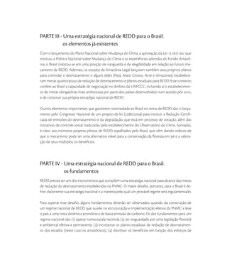 PARTE III - Uma estratégia nacional de REDD para o Brasil:
            os elementos já existentes
Com o lançamento do Plano Nacional sobre Mudança do Clima, a aprovação da Lei ./  que
instituiu a Política Nacional sobre Mudança do Clima e as experiências advindas do Fundo Amazô-
nia, o Brasil colocou-se em uma posição de vanguarda e de elegibilidade em relação ao futuro me-
canismo de REDD. Ademais, os estados da Amazônia Legal lançaram também seus próprios planos
para controlar o desmatamento e alguns deles (Pará, Mato Grosso, Acre e Amazonas) estabelece-
ram metas quantitativas de redução de desmatamento e planos estaduais para REDD. Este contexto
confere ao Brasil a capacidade de negociação no âmbito da UNFCCC, incluindo aí o estabelecimen-
to de metas obrigatórias mais ambiciosas por parte dos países desenvolvidos num acordo pós ,
e de construir sua própria estratégia nacional de REDD.

Outros elementos importantes que garantem notoriedade ao Brasil no tema de REDD são: o lança-
mento pelo Congresso Nacional de um projeto de lei (/) para instituir a Redução Certiﬁ-
cada de emissões do desmatamento e da degradação, que está em processo de votação, além das
iniciativas de controle social traduzidas pelo estabelecimento do Observatório do Clima. Somadas,
é claro, aos inúmeros projetos pilotos de REDD, espalhados pelo Brasil, que vêm dando indícios de
que o mecanismo pode ser uma alternativa viável para a conservação da ﬂoresta em pé e a valora-
ção de seus múltiplos co-benefícios.




PARTE IV - Uma estratégia nacional de REDD para o Brasil:
           os fundamentos
REDD precisa ser um dos instrumentos que compõem uma estratégia nacional para alcance das metas
de redução do desmatamento estabelecidas na PNMC. O maior desaﬁo, portanto, para o Brasil é de-
ﬁnir claramente sua estratégia nacional e a maneira pela qual um provável regime será regulamentado.

Para superar esse desaﬁo, alguns fundamentos deverão ser observados quando da construção de
um regime nacional de REDD que auxilie na estruturação e implementação efetiva da PNMC e leve
o país a uma nova dinâmica econômica de baixa emissão de carbono. Os dez fundamentos para um
regime nacional são: () operar numa escala nacional, () ser resguardado por uma legislação ﬂorestal
e ambiental efetiva e permanente, () incorporar os planos estaduais de redução de desmatamen-
to dos estados (neste caso os amazônicos), () distribuir os benefícios em função dos esforços de
 