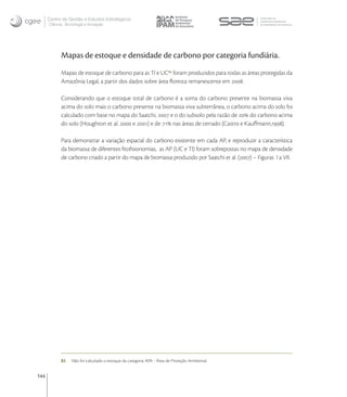Centro de Gestão e Estudos Estratégicos
      Ciência, Tecnologia e Inovação




            Mapas de estoque e densidade de carbono por categoria fundiária.
            Mapas de estoque de carbono para as TI e UC foram produzidos para todas as áreas protegidas da
            Amazônia Legal, a partir dos dados sobre área ﬂoresta remanescente em .

            Considerando que o estoque total de carbono é a soma do carbono presente na biomassa viva
            acima do solo mais o carbono presente na biomassa viva subterrânea, o carbono acima do solo foi
            calculado com base no mapa do Saatchi,  e o do subsolo pela razão de  do carbono acima
            do solo (Houghton et al.  e ) e de  nas áreas de cerrado (Castro e Kauﬀmann,).

            Para demonstrar a variação espacial do carbono existente em cada AP, e reproduzir a característica
            da biomassa de diferentes ﬁtoﬁsionomias, as AP (UC e TI) foram sobrepostas no mapa de densidade
            de carbono criado a partir do mapa de biomassa produzido por Saatchi et al. () – Figuras I a VII.




            82    Não foi calculado o estoque da categoria APA - Área de Proteção Ambiental.


144
 