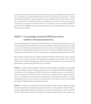 redução de emissões (ﬂuxo) e de conservação ﬂorestal (estoque), () estabelecer previamente quem
são os beneﬁciários do regime de REDD, () promover uma repartição justa, equitativa e criteriosa
dos benefícios de REDD, () respeitar direitos dos povos da ﬂoresta, () não desconsiderar o poten-
cial de investimento via mercado de carbono, () estabelecer um sistema que documente, registre
e comunique as reduções na emissão de carbono, e () investir os recursos oriundos de REDD em
ações e políticas integradas para a redução de desmatamento, conservação ﬂorestal e no aprimora-
mento do próprio regime.




PARTE V - Uma estratégia nacional de REDD para o Brasil:
          modelos e estruturas institucionais
Para a implementação de um regime nacional de REDD justo e efetivo, não bastará apenas promover
uma distribuição de seus benefícios em função da contribuição à redução de emissões. Será necessá-
rio valorizar os esforços de conservação dos estoques ﬂorestais, mesmo aqueles localizados em áreas
remotas e sem ameaça de desmatamento. Caso contrário, os benefícios de REDD serão somente des-
tinados àqueles que desmataram muito no passado e que, no presente, estão reduzindo suas emissões.

Dois modelos estruturais para um regime nacional de REDD são propostos, de modo a acomo-
darem tanto os recursos oriundos de fundos públicos (doações), como também de um mercado
mandatório ou voluntário (créditos de carbono). Ademais, estão apoiados nas metas de redução de
desmatamento estabelecidas pela PNMC para a Amazônia.

Modelo 1 - propõe a implementação de “sistemas estaduais de REDD” que operem sob a regulação
e o monitoramento do governo federal, através de um “sistema federal de REDD”, estabelecido em
concordância com os propósitos da PNMC. Desta forma, os estados receberiam compensações ﬁ-
nanceiras oriundas da redução de emissões na Amazônia considerando-se três critérios fundamen-
tais: () a contribuição para a redução de emissões (ﬂuxo) num período determinado, () o estoque
de ﬂoresta existente em seus territórios, e () o desempenho no cumprimento das metas estaduais
de redução de desmatamento previamente assumidas.

Modelo 2 - considera a contribuição de diferentes categorias fundiárias (terras indígenas, unidades
de conservação e reservas extrativistas, assentamentos rurais e as terras públicas não destinadas as-
sociadas a propriedades privadas) na redução das emissões por desmatamento. Assim, a distribui-
ção dos benefícios seria realizada em função da contribuição proporcional de cada categoria para
 