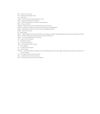 PIB – Produto Interno Bruto
PIS – Programa de Integração Social
PL – Projeto de lei
PNMC – Política Nacional sobre Mudança do Clima
POF – Pesquisa de Orçamentos Familiares
PPCD – Planos de Prevenção e Controle do Desmatamento
PPM – Partes por milhão
PRODES – Programa de Cálculo do Desﬂorestamento da Amazônia
RCEDD – Redução certiﬁcada de emissões do desmatamento e da degradação
REDD – Redução de Emissões por Desmatamento e Degradação ﬂorestal
RESEX – Reserva Extrativista
RL – Reserva legal
SBSTA – Órgão Subsidiário de Consulta Cientíﬁca e Tecnológica (em inglês: Subsidiary Body for Scientiﬁc and Technological Advice)
SEDE – Secretaria Especial de Desenvolvimento Econômico do Estado
SEMA – Secretaria Estadual de Meio Ambiente
SUS – Sistema Único de Saúde
tC – Tonelada de carbono
TD – Taxa de desmatamento
TDM – Taxa de desmatamento médio
TI – Terras Indígenas
UC – Unidade de Conservação
UE – União Européia
UNFCCC – Convenção-Quadro das Nações Unidas sobre Mudança do Clima (em inglês: United Nations Framework Convention on
      Climate Change)
VCS – em inglês: Voluntary Carbon Standard
ZEEs – Zoneamentos Econômico Ecológico
ZSEE – Zoneamento Sócio-Econômico e Ecológico
 