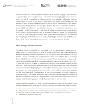 Centro de Gestão e Estudos Estratégicos
     Ciência, Tecnologia e Inovação




           o Governo poderia, por exemplo, () fomentar a renovação de fronteiras antigas por meio de incenti-
           vos para atividades econômicas promissoras e ambientalmente mais amigáveis, () realizar investimen-
           tos em uma rede de estradas locais ao redor de centros de comercialização e cidades, que poderiam
           constituir parte importante de uma “rede de cidades” sustentáveis (Becker ), () apoiar programas
           eﬁcazes de crédito de extensão rural para os produtores que estejam comprometidos com uma pro-
           dução sustentável, e () ampliar as áreas protegidas. (Nepstad et al. ) Estas decisões, além de mui-
           tas outras (Tabela ), reduziriam a necessidade de mais terras para expansão, aumentando o seu valor
           de mercado e também incentivando a implantação de culturas perenes, o manejo ﬂorestal de baixo
           impacto e outros sistemas mais sustentáveis de produção (Nepstad et al.  e , ; Carvalho
           et al. ), incluindo , como o plantio direto. Estas ações, combinadas a uma política de incentivos e
           compensações por prestação de serviços ambientais, mediadas por um mecanismo como REDD, po-
           deriam alterar o rumo histórico do desenvolvimento e crescimento econômico da região.


           Áreas protegidas e desmatamento.

           A criação de Áreas Protegidas (AP) tem sido utilizada como uma das principais estratégias de conser-
           vação e redução do desmatamento e proteção do território ocupado por populações tradicionais na
           Amazônia Brasileira (Capobianco, Veríssimo et al. ; Silva ; Schwartzman & Moreira et al. ;
           Nepstad e al. , Soares-Filho et al. ). Juntamente com as Terras Indígenas (TI), as Unidades de
           Conservação (UC) fazem parte de um extenso conjunto de AP que vem exercendo um papel funda-
           mental na contenção da expansão da fronteira agrícola e do desmatamento na região (Ferreira & Ven-
           ticinque ; Nepstad et al. a). Estas áreas têm sido utilizadas como um importante instrumento
           para coibir a especulação de terras, garantindo, então, o uso do território pelas populações tradicionais
           constantemente ameaçadas pela grilagem e violência (Schwartzman et al. ). Entretanto, apesar de
           apresentarem uma baixa taxa de desmatamento em seu interior, as UC, em suas diversas categorias,
           têm sido alvos freqüentes de invasões e saques de seus recursos naturais. A garantia da integridade e
           qualidade ambiental destas áreas protegidas é vital não somente para a política de conservação da
           Amazônia Brasileira, mas também para as populações que vivem dos seus recursos ﬂorestais e hídricos
           e para as estratégias de mitigação das emissões futuras oriundas do desmatamento.

           As áreas protegidas na região norte somam aproximadamente , milhões de hectares, isto é, 
           do total da Amazônia Legal. Estas grandes áreas não só atuam como obstáculos ao avanço do desma-


           16 O plantio direto é uma técnica de preparo do solo baseada em não revolvimento do solo, rotação de culturas, uso de culturas
           de cobertura para formação de “palhada” e manejo integrado de pragas, doenças e plantas daninhas (Embrapa, 2002).
           17    Para deﬁnição dos termos, recorra ao Apêndice I.


32
 