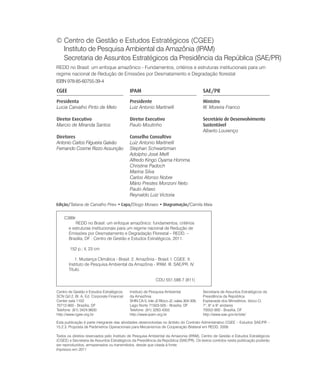 © Centro de Gestão e Estudos Estratégicos (CGEE)
  Instituto de Pesquisa Ambiental da Amazônia (IPAM)
  Secretaria de Assuntos Estratégicos da Presidência da República (SAE/PR)
REDD no Brasil: um enfoque amazônico - Fundamentos, critérios e estruturas institucionais para um
regime nacional de Redução de Emissões por Desmatamento e Degradação florestal
ISBN 978-85-60755-39-4

CGEE                                       IPAM                                          SAE/PR
Presidenta                                 Presidente                                    Ministro
Lucia Carvalho Pinto de Melo               Luiz Antonio Martinelli                       W. Moreira Franco

Diretor Executivo                          Diretor Executivo                             Secretário de Desenvolvimento
Marcio de Miranda Santos                   Paulo Moutinho                                Sustentável
                                                                                         Alberto Lourenço
Diretores                                  Conselho Consultivo
Antonio Carlos Filgueira Galvão            Luiz Antonio Martinelli
Fernando Cosme Rizzo Assunção              Stephan Schwartzman
                                           Adolpho José Melfi
                                           Alfredo Kingo Oyama Homma
                                           Christine Padoch
                                           Marina Silva
                                           Carlos Afonso Nobre
                                           Mário Prestes Monzoni Neto
                                           Paulo Artaxo
                                           Reynaldo Luiz Victoria
Edição/7DWLDQD GH &DUYDOKR 3LUHV ‡ Capa/Diogo Moraes ‡ Diagramação/Camila Maia


    C389r
           REDD no Brasil: um enfoque amazônico: fundamentos, critérios
       e estruturas institucionais para um regime nacional de Redução de
       Emissões por Desmatamento e Degradação Florestal – REDD. –
       Brasília, DF : Centro de Gestão e Estudos Estratégicos, 2011.

        152 p.; il, 23 cm

           1. Mudança Climática - Brasil. 2. Amazônia - Brasil. I. CGEE. II.
       Instituto de Pesquisa Ambiental da Amazônia - IPAM. III. SAE/PR. IV.
       Título.

                                                           CDU 551.588.7 (811)

Centro de Gestão e Estudos Estratégicos    Instituto de Pesquisa Ambiental               Secretaria de Assuntos Estratégicos da
SCN Qd 2, Bl. A, Ed. Corporate Financial   da Amazônia                                   Presidência da República
Center sala 1102                           SHIN CA-5, lote J2 Bloco J2, salas 304-309,   Esplanada dos Ministérios, bloco O,
70712-900 - Brasília, DF                   Lago Norte 71503-505 - Brasília, DF           7°, 8° e 9° andares
Telefone: (61) 3424.9600                   Telefone: (91) 3283.4355                      70052-900 - Brasília, DF
http://www.cgee.org.br                     http://www.ipam.org.br                        http://www.sae.gov.br/site/

Esta publicação é parte integrante das atividades desenvolvidas no âmbito do Contrato Administrativo CGEE – Estudos SAE/PR –
15.2.3. Proposta de Parâmetros Operacionais para Mecanismos de Cooperação Bilateral em REDD. 2009.

Todos os direitos reservados pelo Instituto de Pesquisa Ambiental da Amazonia (IPAM), Centro de Gestão e Estudos Estratégicos
(CGEE) e Secretaria de Assuntos Estratégicos da Presidência da República (SAE/PR). Os textos contidos nesta publicação poderão
ser reproduzidos, armazenados ou transmitidos, desde que citada à fonte.
Impresso em 2011
 