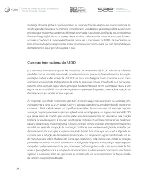Centro de Gestão e Estudos Estratégicos
     Ciência, Tecnologia e Inovação




           mudança climática global. O uso sustentável de recursos ﬂorestais aliado a um investimento na in-
           tensiﬁcação da produção e na melhoria tecnológica no uso das áreas já abertas poderá auxiliar num
           processo que mantenha a cobertura ﬂorestal preservada e as funções ecológicas dos ecossistemas
           ﬂorestais íntegras (Stickler et al a). Neste sentido, o elemento de maior alcance para fornecer
           um valor econômico à conservação ﬂorestal parece ser o mecanismo de REDD. Tal mecanismo, se
           bem aproveitado, poderá representar a base de uma nova economia rural que não demande novos
           desmatamentos e que gere divisas para o país.




           Contexto internacional do REDD
           Já é consenso internacional que se faz necessário um mecanismo de REDD robusto o suﬁciente
           para lidar com as emissões oriundas do desmatamento nos países em desenvolvimento. Sua imple-
           mentação poderá se dar através da UNFCCC até , mas há agora muito ceticismo se esta meta
           realmente será cumprida. Independente da arena de discussão, reduzir emissões de GEE por desma-
           tamento deve, contudo, seguir alguns princípios fundamentais que dêem sustentação não só a um
           regime nacional de REDD, mas também que contemplem os esforços de conservação e redução de
           desmatamento em escalas locais e regionais.

           As propostas para REDD no contexto da UNFCCC foram as que mais avançaram nas últimas COPs,
           especialmente a partir da COP de Bali (COP ) realizada na Indonésia, em dezembro de . Neste
           contexto, o Brasil poderá exercer um papel fundamental no âmbito internacional se estiver disposto
           a avançar no planejamento e implementação de uma estratégia para um regime nacional de REDD
           que possa servir de modelo para outros países em desenvolvimento. Ao abandonar sua posição
           histórica de cautela quanto à inclusão das ﬂorestas tropicais em acordos internacionais do clima e
           passar a uma postura mais propositiva e positiva, o Brasil tornou-se o mais importante protagonista
           mundial nas ações de mitigação de mudanças climáticas que envolvem reduções de emissões por
           desmatamento. Por exemplo, a implementação do Fundo Amazônia, que opera sob a lógica de in-
           centivos para a redução de desmatamento alcançada, e o lançamento, agora transformado em lei,
           do Plano Nacional sobre Mudança do Clima, que estabeleceu pela primeira vez, metas de redução
           para o desmatamento nacional, consolidam tal posição de vanguarda. Esses avanços recentes pode-
           rão ajudar no desenvolvimento de um processo econômico global, onde o uso sustentável de ﬂo-
           restas, a proteção ﬂorestal e a redução do desmatamento resultem em um crescimento econômico
           vigoroso e sustentável além de representar as sementes de um desenvolvimento de baixa emissão
           de carbono nas próximas décadas.


38
 