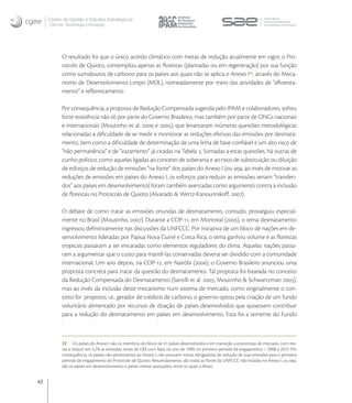 Centro de Gestão e Estudos Estratégicos
     Ciência, Tecnologia e Inovação




           O resultado foi que o único acordo climático com metas de redução atualmente em vigor, o Pro-
           tocolo de Quioto, contemplou apenas as ﬂorestas (plantadas ou em regeneração) por sua função
           como sumidouros de carbono para os países aos quais não se aplica o Anexo I, através do Meca-
           nismo de Desenvolvimento Limpo (MDL), nomeadamente por meio das atividades de “aﬂoresta-
           mento” e reﬂorestamento

           Por consequência, a proposta de Redução Compensada sugerida pelo IPAM e colaboradores, sofreu
           forte resistência não só por parte do Governo Brasileiro, mas também por parte de ONGs nacionais
           e internacionais (Moutinho et al.  e ), que levantaram inúmeras questões metodológicas
           relacionadas a diﬁculdade de se medir e monitorar as reduções efetivas das emissões por desmata-
           mento, bem como a diﬁculdade de determinação de uma linha de base conﬁável e um alto risco de
           “não permanência” e de “vazamento” já citadas na Tabela . Somadas a estas questões, há outras de
           cunho político, como aquelas ligadas ao conceito de soberania e ao risco de substituição ou diluição
           de esforços de redução de emissões “na fonte” dos países do Anexo I (ou seja, ao invés de motivar as
           reduções de emissões em países do Anexo I, os esforços para reduzir as emissões seriam “transferi-
           dos” aos países em desenvolvimento) foram também aventadas como argumento contra a inclusão
           de ﬂorestas no Protocolo de Quioto (Alvarado & Wertz-Kanounnikoﬀ, ).

           O debate de como tratar as emissões oriundas de desmatamento, contudo, prosseguiu especial-
           mente no Brasil (Moutinho, ). Durante a COP-, em Montreal (), o tema desmatamento
           ingressou deﬁnitivamente nas discussões da UNFCCC. Por iniciativa de um bloco de nações em de-
           senvolvimento lideradas por Papua Nova Guiné e Costa Rica, o tema ganhou volume e as ﬂorestas
           tropicais passaram a ser encaradas como elementos reguladores do clima. Aquelas nações passa-
           ram a argumentar que o custo para mantê-las conservadas deveria ser dividido com a comunidade
           internacional. Um ano depois, na COP-, em Nairóbi (), o Governo Brasileiro anunciou uma
           proposta concreta para tratar da questão do desmatamento. Tal proposta foi baseada no conceito
           da Redução Compensada do Desmatamento (Santilli et al. , Moutinho & Schwartzman ),
           mas ao invés da inclusão deste mecanismo num sistema de mercado, como originalmente o con-
           ceito foi proposto, i.e., gerador de créditos de carbono, o governo optou pela criação de um fundo
           voluntário alimentado por recursos de doação de países desenvolvidos que quisessem contribuir
           para a redução do desmatamento em países em desenvolvimento. Esta foi a semente do Fundo



           22 Os países do Anexo I são os membros do bloco de 41 países desenvolvidos e em transição a economias de mercado, com me-
           tas a reduzir em 5,2% as emissões totais de GEE com base no ano de 1990, no primeiro período de engajamento – 2008 a 2012. Por
           consequência, os países não pertencentes ao Anexo I, não possuem metas obrigatórias de redução de suas emissões para o primeiro
           período de engajamento do Protocolo de Quioto. Resumidamente, são todas as Partes da UNFCCC não listadas no Anexo I, ou seja,
           são os países em desenvolvimento e países menos avançados, entre os quais o Brasil,


42
 
