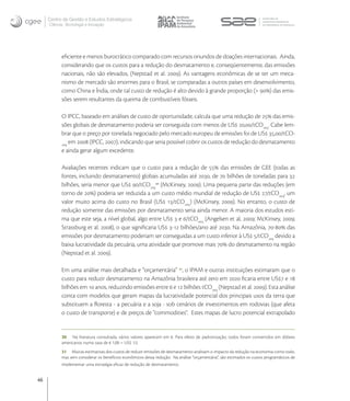 Centro de Gestão e Estudos Estratégicos
     Ciência, Tecnologia e Inovação




           eﬁciente e menos burocrático comparado com recursos oriundos de doações internacionais. Ainda,
           considerando que os custos para a redução do desmatamento e, conseqüentemente, das emissões
           nacionais, não são elevados, (Nepstad et al. ). As vantagens econômicas de se ter um meca-
           nismo de mercado são enormes para o Brasil, se comparadas a outros países em desenvolvimento,
           como China e Índia, onde tal custo de redução é alto devido à grande proporção (> ) das emis-
           sões serem resultantes da queima de combustíveis fósseis.

           O IPCC, baseado em análises de custo de oportunidade, calcula que uma redução de  das emis-
           sões globais de desmatamento poderia ser conseguida com menos de US ,/tCOeq. Cabe lem-
           brar que o preço por tonelada negociado pelo mercado europeu de emissões foi de US ,/tCO-
           eq
               em  (IPCC, ), indicando que seria possível cobrir os custos de redução do desmatamento
           e ainda gerar algum excedente.

           Avaliações recentes indicam que o custo para a redução de  das emissões de GEE (todas as
           fontes, incluindo desmatamento) globais acumuladas até , de  bilhões de toneladas para 
           bilhões, seria menor que US /tCOeq (McKinsey, ). Uma pequena parte das reduções (em
           torno de ) poderia ser reduzida a um custo médio mundial de redução de US /tCOeq, um
           valor muito acima do custo no Brasil (US /tCOeq) (McKinsey, ). No entanto, o custo de
           redução somente das emissões por desmatamento seria ainda menor. A maioria dos estudos esti-
           ma que este seja, a nível global, algo entre US  e /tCOeq (Angelsen et al, ; McKinsey, ;
           Strassburg et al. ), o que signiﬁcaria US - bilhões/ano até . Na Amazônia, - das
           emissões por desmatamento poderiam ser conseguidas a um custo inferior à US /tCOeq devido a
           baixa lucratividade da pecuária, uma atividade que promove mais  do desmatamento na região
           (Nepstad et al. ).

           Em uma análise mais detalhada e “orçamentária” , o IPAM e outras instituições estimaram que o
           custo para reduzir desmatamento na Amazônia brasileira até zero em  ﬁcaria entre US e 
           bilhões em  anos, reduzindo emissões entre  e  bilhões tCOeq (Nepstad et al. ). Esta análise
           conta com modelos que geram mapas da lucratividade potencial dos principais usos da terra que
           substituem a ﬂoresta - a pecuária e a soja - sob cenários de investimentos em rodovias (que afeta
           o custo de transporte) e de preços de "commodities". Estes mapas de lucro potencial extrapolado


           30 Na literatura consultada, vários valores aparecem em €. Para efeito de padronização, todos foram convertidos em dólares
           americanos numa taxa de € 1,00 = US$ 1,5.
           31 Muitas estimativas dos custos de reduzir emissões de desmatamento analisam o impacto da redução na economia como todo,
           mas sem considerar os benefícios econômicos dessa redução. Na análise “orçamentária”, são estimados os custos programáticos de
           implementar uma estratégia eﬁcaz de redução de desmatamento.


46
 