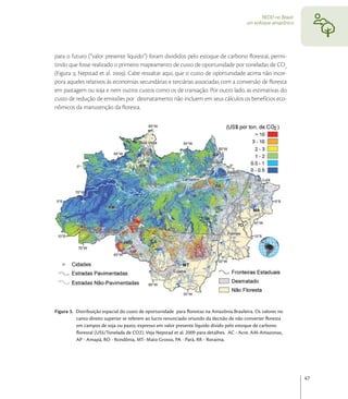 REDD no Brasil:
                                                                                          um enfoque amazônico




para o futuro (“valor presente líquido”) foram divididos pelo estoque de carbono ﬂorestal, permi-
tindo que fosse realizado o primeiro mapeamento de custo de oportunidade por toneladas de CO
(Figura ; Nepstad et al. ). Cabe ressaltar aqui, que o custo de oportunidade acima não incor-
pora aqueles relativos às economias secundárias e terciárias associadas com a conversão de ﬂoresta
em pastagem ou soja e nem outros custos como os de transação. Por outro lado, as estimativas do
custo de redução de emissões por desmatamento não incluem em seus cálculos os benefícios eco-
nômicos da manutenção da ﬂoresta.




Figura 3. Distribuição espacial do custo de oportunidade para ﬂorestas na Amazônia Brasileira. Os valores no
          canto direito superior se referem ao lucro renunciado oriundo da decisão de não converter ﬂoresta
          em campos de soja ou pasto, expresso em valor presente líquido divido pelo estoque de carbono
          ﬂorestal (US$/Tonelada de CO2). Veja Nepstad et al. 2009 para detalhes. AC - Acre, AM-Amazonas,
          AP - Amapá, RO - Rondônia, MT- Mato Grosso, PA - Pará, RR - Roraima.




                                                                                                                   47
 