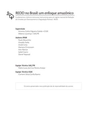REDD no Brasil: um enfoque amazônico
Fundamentos, critérios e estruturas institucionais para um regime nacional de Redução
de Emissões por Desmatamento e Degradação florestal - REDD




Supervisão



Autores IPAM


    André Lima

    Ane Alencar
    Isabel Castro
    Daniel Nepstad




Equipe Técnica SAE/PR


Equipe Técnica CGEE




            Os textos apresentados nesta publicação são de responsabilidade dos autores.
 