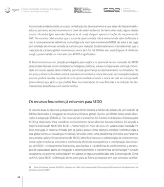 Centro de Gestão e Estudos Estratégicos
     Ciência, Tecnologia e Inovação




           A conclusão evidente sobre os custos de redução do desmatamento é que estes são bastante redu-
           zidos e, portanto, economicamente factíveis de serem cobertos. Se bem observado, alguns desses
           custos calculados (por exemplo, Nesptad et al. ) chegam apenas a frações do orçamento do
           PAC. No entanto, cabe ressaltar que o custo de oportunidade não é indicativo do valor da ﬂoresta e
           não é, necessariamente referência, numa lógica de mercado envolvendo REDD, do valor a ser pago
           por tonelada de emissão evitada de carbono por redução do desmatamento. Considerando que o
           mercado de carbono global movimentou cerca de US  bilhões em  (Capoor & Ambrosi,
           ), o potencial de um mercado para REDD é signiﬁcativo.

           O Brasil encontra-se em posição privilegiada para explorar o potencial de um mercado de REDD
           pelo simples fato de reunir condições tecnológicas, políticas, sociais e empresariais, como já comen-
           tado em outras seções deste trabalho, para trazer governança ao desmatamento na Amazônia. No
           entanto, o Governo brasileiro ainda é cauteloso em embarcar nesta discussão. A consequência desta
           postura poderá resultar na perda de uma oportunidade enorme e única do país ser compensado
           pelos esforços que já fez e que poderá fazer na conservação de suas ﬂorestas e na redução do des-
           matamento amazônico e em outros biomas.




           Os recursos ﬁnanceiros já existentes para REDD
           O volume atual de recursos já disponível para REDD totaliza  bilhões de dólares, de um total de 
           bilhões destinados à mitigação da mudança climática global. Outros . bilhões estão sendo desti-
           nados à adaptação (Tabela ). Tais recursos são o somatório dos fundos multilaterais e bilaterais para
           REDD já disponíveis. Para coordenar o investimento destes diversos fundos públicos, foi lançada a
           Parceria Interina de REDD (the REDD+ Partnership) em maio de , em uma reunião realizada em
           Oslo, Noruega. A Parceria, ﬁrmada por  países, possui como objetivo principal “contribuir para a
           luta global contra as mudanças climáticas, servindo como uma plataforma provisória aos Parceiros
           para ampliar ações e ﬁnanciamento de REDD, identiﬁcar lacunas e sobreposição de investimentos,
           tomar ações imediatas, incluindo a melhoria da eﬁciência, transparência e coordenação das iniciati-
           vas de REDD+ e instrumentos ﬁnanceiros, para facilitar a transferência de conhecimento, a constru-
           ção de capacidade, ações de mitigação e desenvolvimento e transferência de tecnologia”.Através
           da parceria, os governos concordaram em adotar as regras estabelecidas pela Convenção de Clima
           da ONU para REDD na liberação de recursos para as ﬂorestas tropicais sem que, contudo, tal esfor-


           32 Texto da Parceria Interina de REDD+ adotado em Oslo: http://www.oslocfc2010.no/pop.cfm?FuseAction=Doc&pAction=Vie
           w&pDocumentId=25017


48
 