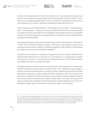 Centro de Gestão e Estudos Estratégicos
     Ciência, Tecnologia e Inovação




           O projeto de lei proposto por John Kerry e Joe Lieberman tem muito dos mesmos números e pa-
           râmetros temporais para as metas de redução de emissões que foram incluídos na ACESA , e esta-
           belece que as entidades abrangidas podem “utilizar os créditos de compensação para demonstrar a
           conformidade com, no máximo,  bilhões de toneladas de emissões de GEE por ano”.

           Como no projeto de lei Waxman-Markey, o APA distingue entre permissões – emitidas pelo go-
           verno – e compensações – criadas por um projeto de desenvolvimento limpo aprovado, que reduz
           as emissões de maneira mensurável. Há uma variedade de fontes potenciais para as compensações,
           incluindo uma série de projetos de compensação ﬂorestal – desde aﬂorestamento/ reﬂorestamento
           a projetos relacionados à REDD.

           Compensações ﬂorestais necessitarão de aprovação pelo United States Department of Agriculture
           – USDA e do US Environmental Protection Agency – EPA (Seção.  (a) () (B) (i), p. ), e, uma vez
           aprovadas, serão permitidas no regime. Os créditos do programa criados pela EPA e o USDA devem
           ser “suplementares, mensuráveis, veriﬁcáveis e exequíveis”.

           Se aprovada uma das duas leis em discussão no Congresso Americano, o primeiro leilão de permis-
           sões de emissão deverá ocorrer, no mais tardar, em  de março de , e, então, passar a acontecer
           trimestralmente. Ao The U.S. Commodities Futures Trading Commission (CFTC) é dada competên-
           cia/jurisdição clara sobre os mercados de carbono.

           No projeto de Waxman-Markey está previsto que  do valor total arrecadado com o leilão de per-
           missões de emissões de carbono deve ser “reservado” (US  à US  bilhões/ano), para proteger as
           ﬂorestas nos países em desenvolvimento ao redor do mundo. O objetivo ﬁnal é promover reduções
           de emissões equivalentes a  das emissões de carbono realizadas nos EUA. Este mecanismo não
           está previsto no projeto de lei de Kerry-Lieberman, o que é desconcertante para alguns, levando-se
           em conta que, adiciona mais obstáculos ao objetivo ﬁnal de reduzir as emissões, uma vez que as me-
           tas são as mesmas que as contidas na lei Waxman-Markey. A ausência desses recursos foi vista com
           desagrado por alguns grupos ambientalistas, empresas de energia e outras empresas.




           41 O cap-and-trade está programado para começar em 2013 com uma meta inicial de redução de 4,75% das emissões aos níveis
           de 2005. Licenças anuais de emissões poderão ser então gradualmente diminuídas a cada ano a partir de 2050, após o qual per-
           manecerá constante. Os padrões das reduções (todos tomando como nível o ano de 2005) são, por sua vez, uma redução de 17%
           até 2020, 42% em 2030, e 83% em 2050. (Se os níveis de emissões são encontrados diferentes em algum determinado ponto, a lei
           identiﬁca como possível, posteriormente, ajustar os níveis de emissões de forma a corresponder com os novos dados.)


56
 