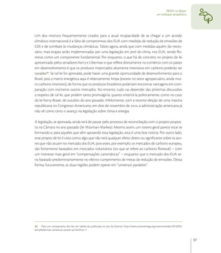 REDD no Brasil:
                                                                                                        um enfoque amazônico




Um dos motivos frequentemente citados para a atual incapacidade de se chegar a um acordo
climático internacional é a falta de compromisso dos EUA com medidas de redução de emissões de
GEE e de combate às mudanças climáticas. Talvez agora, ainda que com medidas aquém do neces-
sário, mais etapas serão implementadas por uma legislação em prol do clima, nos EUA, tendo ﬂo-
restas como um componente fundamental. Por enquanto, o que há de concreto no projeto de lei
apresentado pelos senadores Kerry e Liberman e que reﬂete diretamente no comércio com os países
em desenvolvimento é que os produtos importados altamente intensivos em carbono poderão ser
taxados. Se tal lei for aprovada, pode haver uma grande oportunidade de desenvolvimento para o
Brasil, pois a matriz energética aqui é relativamente limpa (exceto no setor agropecuário, ainda mui-
to carbono intensivo), de forma que os produtos brasileiros poderiam encontrar vantagens em com-
paração com inúmeros outros mercados. No entanto, tudo vai depender das próximas discussões
a respeito de tal lei, que podem tanto promulgá-la, quanto enterrá-la politicamente, como no caso
da lei Kerry-Boxer, de outubro do ano passado. Infelizmente, com a recente eleição de uma maioria
republicana no Congresso Americano, em dois de novembro de , a administração americana já
não vê como certo o avanço na legislação sobre clima e energia.

A legislação, se aprovada, ainda terá de passar pelo processo de reconciliação com o projeto propos-
to na Câmara no ano passado (lei Waxman-Markey). Mesmo assim, um roteiro geral parece estar se
formando e, para aqueles que vêm apoiando essa legislação, esta é uma boa notícia. Por outro lado,
esse projeto de lei é visto como algo que não terá qualquer efeito direto ou signiﬁcante sobre os ato-
res que não atuam no mercado dos EUA, pois estes, por exemplo, os mercados de carbono europeu,
são fortemente baseados em mercados voluntários (no que se refere ao carbono ﬂorestal) – com
um interesse mais geral em “compensações carismáticas” – enquanto que o mercado dos EUA se-
ria baseado predominantemente no efetivo cumprimento de metas de redução de emissões. Dessa
forma, futuramente, as duas regiões podem operar em “universos paralelos”.




42 Para um comparativo das leis ver tabela da publicada no site da Science: http://news.sciencemag.org/scienceinsider/2010/05/
kerrylieberman-american-power-ac.html?rss=1


                                                                                                                                 57
 