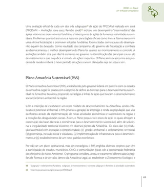REDD no Brasil:
                                                                                                       um enfoque amazônico




Uma avaliação oﬁcial de cada um dos três subgrupos de ação do PPCDAM realizada em 
(PPCDAM – Avaliação -; Revisão ) indicou um desempenho “intermediário” das
ações relativas ao ordenamento fundiário, e baixo quanto às ações de fomento a atividades susten-
táveis. Problemas quanto à estrutura e recursos para órgãos oﬁciais como Incra e Ibama exercerem
uma efetiva ﬁscalização e promover soluções fundiárias, foram citadas como causas do desempe-
nho aquém do desejado. Como resultado das campanhas do governo de ﬁscalização e combate
ao desmatamento, o melhor desempenho do Plano foi quanto ao monitoramento e controle. A
avaliação também cita que não há consenso no governo na identiﬁcação das principais causas do
desmatamento o que prejudica a tomada de ações conjuntas. O Plano ainda se encontra em pro-
cesso de revisão embora o novo período de ações a serem planejadas seja de  a .




Plano Amazônia Sustentável (PAS)
O Plano Amazônia Sustentável (PAS), estabelecido pelo governo federal em parceria com os estados
da Amazônia Legal, foi criado com o objetivo de deﬁnir as diretrizes para o desenvolvimento susten-
tável na Amazônia brasileira, propondo estratégias e linhas de ação que buscam o desenvolvimento
socioeconômico-ambiental na região.

Com a intenção de estabelecer um novo modelo de desenvolvimento na Amazônia, sendo enfa-
tizado o potencial ambiental, o PAS prioriza a geração de emprego e renda da população que vive
da ﬂoresta através da implementação de novas atividades econômicas e sustentáveis na região e
a redução das desigualdades sociais. Assim, o Plano possui cinco eixos de ação os quais almejam a
construção das bases técnicas e econômicas para o desenvolvimento sustentável, além de solucio-
nar a irregularidade territorial existente em diversos pontos da Amazônia. Os eixos são: () produ-
ção sustentável com inovação e competitividade, () gestão ambiental e ordenamento territorial,
() governança, inclusão social e cidadania, () implementação de infraestrutura para o desenvolvi-
mento, e () estabelecimento de um novo padrão econômico.

Por não ser um plano operacional, mas sim estratégico, o PAS engloba diversos projetos que têm
a participação de estados, municípios, ONGs e comunidades locais sob a coordenação federativa
do Ministério do Meio Ambiente. O programa considera, ainda, o tratamento diferenciado às regi-
ões de ﬂoresta e de cerrado, dentro da Amazônia Legal, ao estabelecer o Zoneamento Ecológico e

43   Subgrupo 1: ordenamento fundiário; subgrupo 2: monitoramento e controle; subgrupo 3: fomento às atividades sustentáveis.
44   http://www.amazonia.org.br/arquivos/293596.pdf


                                                                                                                                61
 