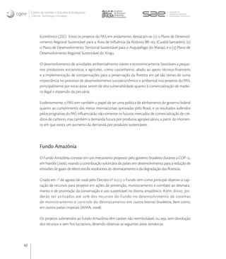 Centro de Gestão e Estudos Estratégicos
     Ciência, Tecnologia e Inovação




           Econômico (ZEE). Entre os projetos do PAS em andamento, destacam-se: () o Plano de Desenvol-
           vimento Regional Sustentável para a Área de Inﬂuência da Rodovia BR- (Cuiabá-Santarém), ()
           o Plano de Desenvolvimento Territorial Sustentável para o Arquipélago do Marajó, e o () Plano de
           Desenvolvimento Regional Sustentável do Xingu.

           O desenvolvimento de atividades ambientalmente viáveis e economicamente favoráveis a peque-
           nos produtores extrativistas e agrícolas, como castanheiros, aliado ao apoio técnico-ﬁnanceiro
           e a implementação de compensações para a preservação da ﬂoresta em pé são temas de suma
           importância no processo de desenvolvimento socioeconômico e ambiental nos projetos do PAS,
           principalmente por estas áreas serem de alta vulnerabilidade quanto à comercialização de madei-
           ra ilegal e expansão da pecuária.

           Evidentemente, o PAS tem também o papel de ser uma política de alinhamento do governo federal
           quanto ao cumprimento das metas internacionais aprovadas pelo Brasil, e os resultados auferidos
           pelos programas do PAS inﬂuenciarão não somente os futuros mercados de comercialização de cré-
           ditos de carbono, mas também a demanda futura por produtos agropecuários, a partir do momen-
           to em que exista um aumento da demanda por produtos sustentáveis.




           Fundo Amazônia
           O Fundo Amazônia consiste em um mecanismo proposto pelo governo brasileiro durante a COP-,
           em Nairóbi (), visando a contribuição voluntária de países em desenvolvimento para a redução de
           emissões de gases de efeito estufa resultantes do desmatamento e da degradação das ﬂorestas.

           Criado em ° de agosto de  pelo Decreto n° ., o Fundo tem como principal objetivo a cap-
           tação de recursos para projetos em ações de prevenção, monitoramento e combate ao desmata-
           mento e de promoção da conservação e uso sustentável no bioma amazônico. Além disso, po-
           derão ser utilizados até  dos recursos do Fundo no desenvolvimento de sistemas
           de monitoramento e controle do desmatamento em outros biomas brasileiros, bem como,
           em outros países tropicais (MMA, ).

           Os projetos submetidos ao Fundo Amazônia têm caráter não reembolsável, ou seja, sem devolução
           dos recursos e sem ﬁns lucrativos, devendo observar as seguintes áreas temáticas:




62
 